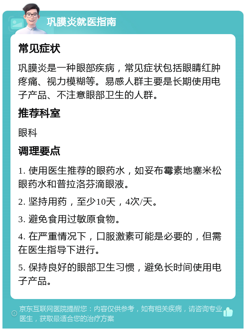 巩膜炎就医指南 常见症状 巩膜炎是一种眼部疾病，常见症状包括眼睛红肿疼痛、视力模糊等。易感人群主要是长期使用电子产品、不注意眼部卫生的人群。 推荐科室 眼科 调理要点 1. 使用医生推荐的眼药水，如妥布霉素地塞米松眼药水和普拉洛芬滴眼液。 2. 坚持用药，至少10天，4次/天。 3. 避免食用过敏原食物。 4. 在严重情况下，口服激素可能是必要的，但需在医生指导下进行。 5. 保持良好的眼部卫生习惯，避免长时间使用电子产品。