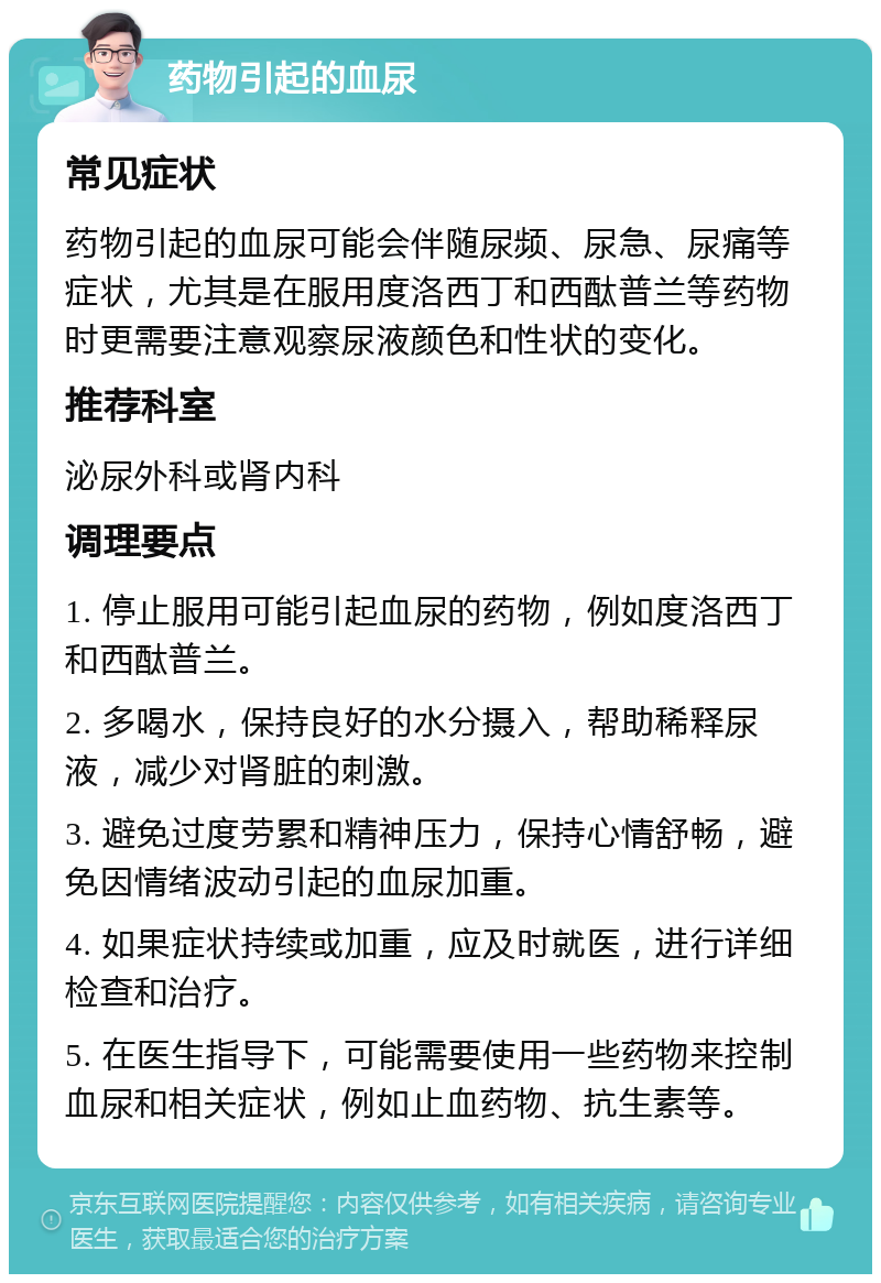 药物引起的血尿 常见症状 药物引起的血尿可能会伴随尿频、尿急、尿痛等症状，尤其是在服用度洛西丁和西酞普兰等药物时更需要注意观察尿液颜色和性状的变化。 推荐科室 泌尿外科或肾内科 调理要点 1. 停止服用可能引起血尿的药物，例如度洛西丁和西酞普兰。 2. 多喝水，保持良好的水分摄入，帮助稀释尿液，减少对肾脏的刺激。 3. 避免过度劳累和精神压力，保持心情舒畅，避免因情绪波动引起的血尿加重。 4. 如果症状持续或加重，应及时就医，进行详细检查和治疗。 5. 在医生指导下，可能需要使用一些药物来控制血尿和相关症状，例如止血药物、抗生素等。