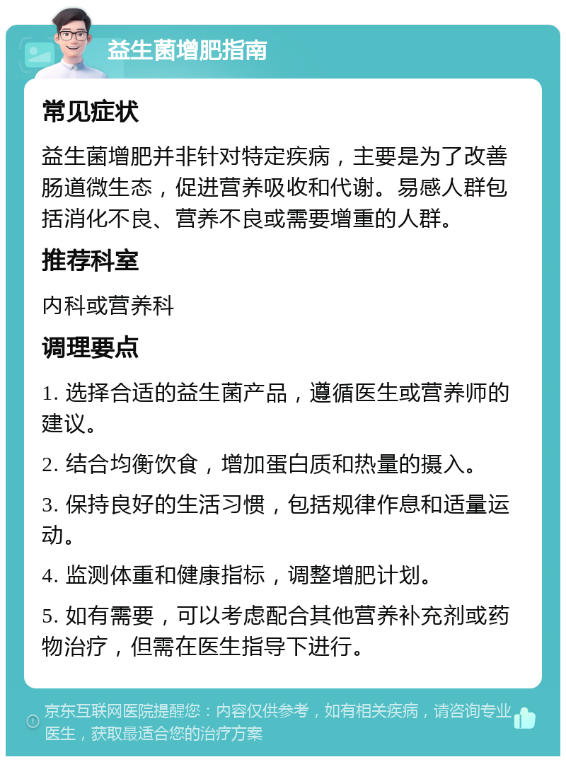 益生菌增肥指南 常见症状 益生菌增肥并非针对特定疾病，主要是为了改善肠道微生态，促进营养吸收和代谢。易感人群包括消化不良、营养不良或需要增重的人群。 推荐科室 内科或营养科 调理要点 1. 选择合适的益生菌产品，遵循医生或营养师的建议。 2. 结合均衡饮食，增加蛋白质和热量的摄入。 3. 保持良好的生活习惯，包括规律作息和适量运动。 4. 监测体重和健康指标，调整增肥计划。 5. 如有需要，可以考虑配合其他营养补充剂或药物治疗，但需在医生指导下进行。