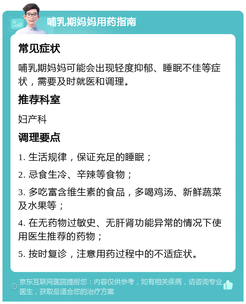 哺乳期妈妈用药指南 常见症状 哺乳期妈妈可能会出现轻度抑郁、睡眠不佳等症状，需要及时就医和调理。 推荐科室 妇产科 调理要点 1. 生活规律，保证充足的睡眠； 2. 忌食生冷、辛辣等食物； 3. 多吃富含维生素的食品，多喝鸡汤、新鲜蔬菜及水果等； 4. 在无药物过敏史、无肝肾功能异常的情况下使用医生推荐的药物； 5. 按时复诊，注意用药过程中的不适症状。