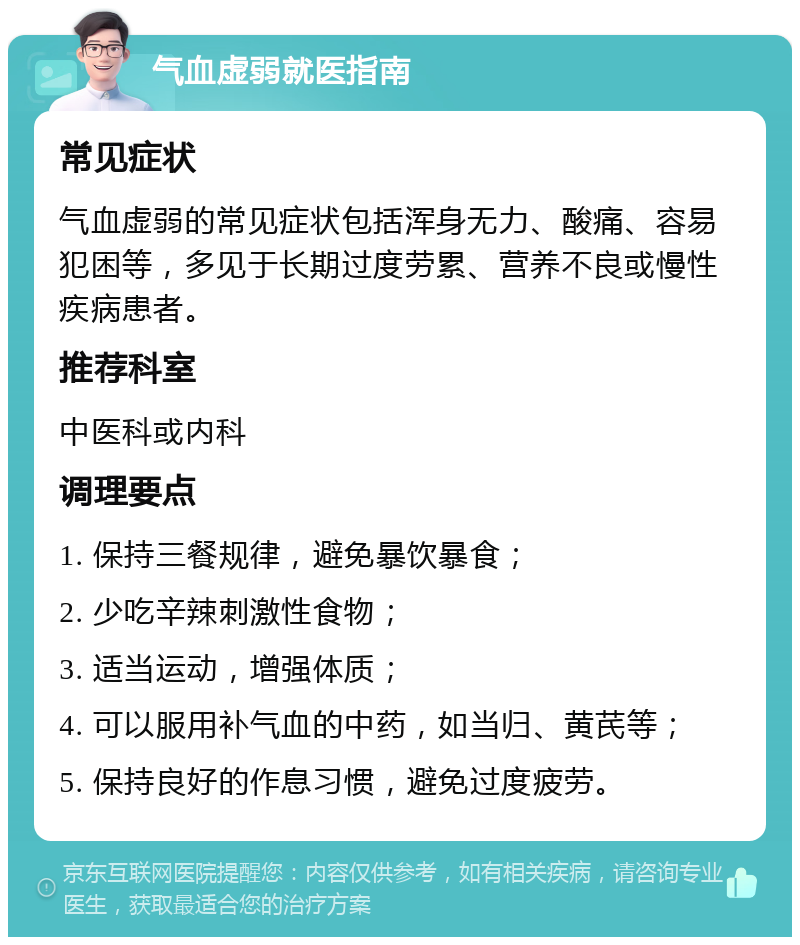 气血虚弱就医指南 常见症状 气血虚弱的常见症状包括浑身无力、酸痛、容易犯困等，多见于长期过度劳累、营养不良或慢性疾病患者。 推荐科室 中医科或内科 调理要点 1. 保持三餐规律，避免暴饮暴食； 2. 少吃辛辣刺激性食物； 3. 适当运动，增强体质； 4. 可以服用补气血的中药，如当归、黄芪等； 5. 保持良好的作息习惯，避免过度疲劳。