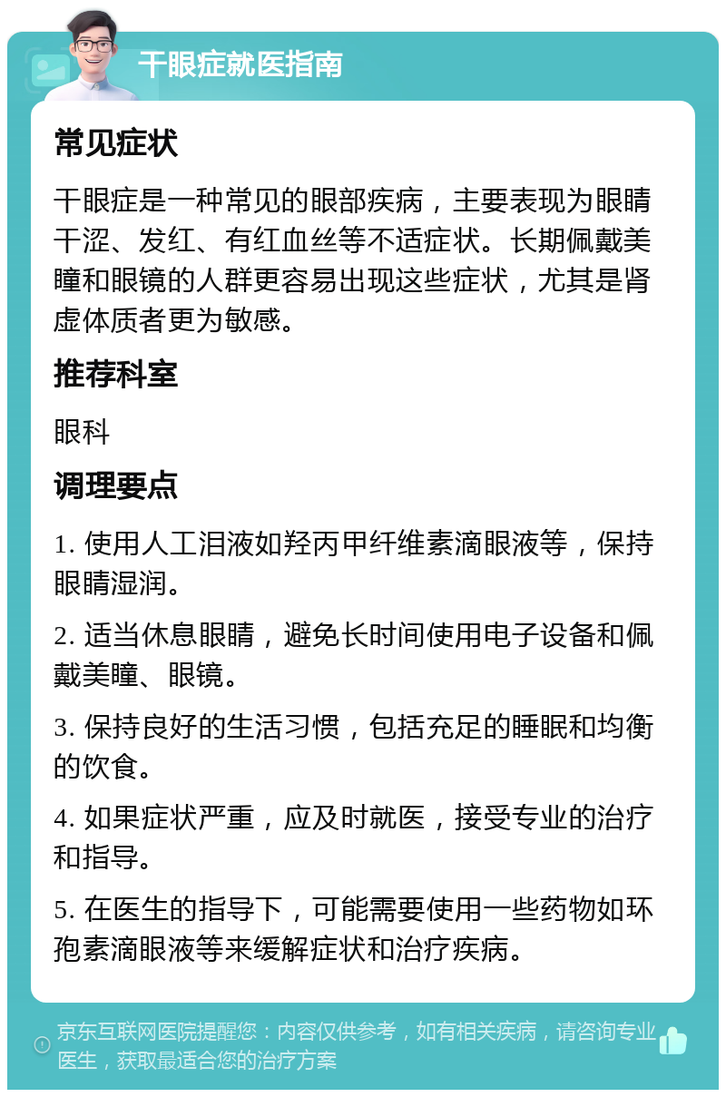 干眼症就医指南 常见症状 干眼症是一种常见的眼部疾病，主要表现为眼睛干涩、发红、有红血丝等不适症状。长期佩戴美瞳和眼镜的人群更容易出现这些症状，尤其是肾虚体质者更为敏感。 推荐科室 眼科 调理要点 1. 使用人工泪液如羟丙甲纤维素滴眼液等，保持眼睛湿润。 2. 适当休息眼睛，避免长时间使用电子设备和佩戴美瞳、眼镜。 3. 保持良好的生活习惯，包括充足的睡眠和均衡的饮食。 4. 如果症状严重，应及时就医，接受专业的治疗和指导。 5. 在医生的指导下，可能需要使用一些药物如环孢素滴眼液等来缓解症状和治疗疾病。