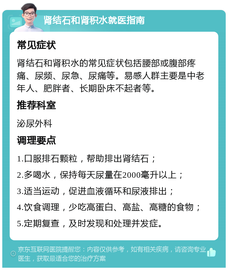 肾结石和肾积水就医指南 常见症状 肾结石和肾积水的常见症状包括腰部或腹部疼痛、尿频、尿急、尿痛等。易感人群主要是中老年人、肥胖者、长期卧床不起者等。 推荐科室 泌尿外科 调理要点 1.口服排石颗粒，帮助排出肾结石； 2.多喝水，保持每天尿量在2000毫升以上； 3.适当运动，促进血液循环和尿液排出； 4.饮食调理，少吃高蛋白、高盐、高糖的食物； 5.定期复查，及时发现和处理并发症。