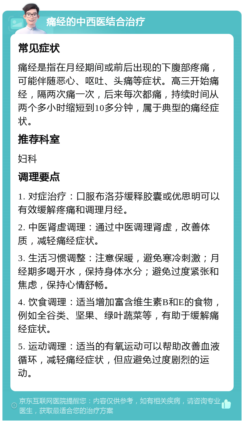 痛经的中西医结合治疗 常见症状 痛经是指在月经期间或前后出现的下腹部疼痛，可能伴随恶心、呕吐、头痛等症状。高三开始痛经，隔两次痛一次，后来每次都痛，持续时间从两个多小时缩短到10多分钟，属于典型的痛经症状。 推荐科室 妇科 调理要点 1. 对症治疗：口服布洛芬缓释胶囊或优思明可以有效缓解疼痛和调理月经。 2. 中医肾虚调理：通过中医调理肾虚，改善体质，减轻痛经症状。 3. 生活习惯调整：注意保暖，避免寒冷刺激；月经期多喝开水，保持身体水分；避免过度紧张和焦虑，保持心情舒畅。 4. 饮食调理：适当增加富含维生素B和E的食物，例如全谷类、坚果、绿叶蔬菜等，有助于缓解痛经症状。 5. 运动调理：适当的有氧运动可以帮助改善血液循环，减轻痛经症状，但应避免过度剧烈的运动。