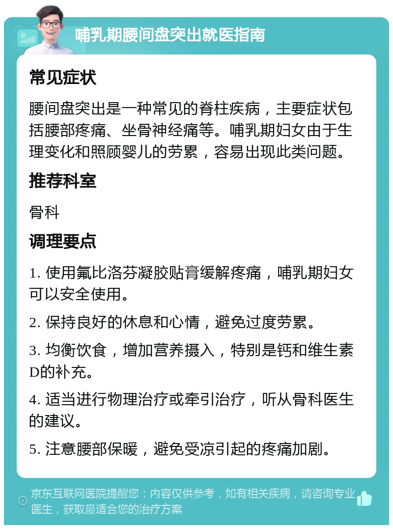 哺乳期腰间盘突出就医指南 常见症状 腰间盘突出是一种常见的脊柱疾病，主要症状包括腰部疼痛、坐骨神经痛等。哺乳期妇女由于生理变化和照顾婴儿的劳累，容易出现此类问题。 推荐科室 骨科 调理要点 1. 使用氟比洛芬凝胶贴膏缓解疼痛，哺乳期妇女可以安全使用。 2. 保持良好的休息和心情，避免过度劳累。 3. 均衡饮食，增加营养摄入，特别是钙和维生素D的补充。 4. 适当进行物理治疗或牵引治疗，听从骨科医生的建议。 5. 注意腰部保暖，避免受凉引起的疼痛加剧。