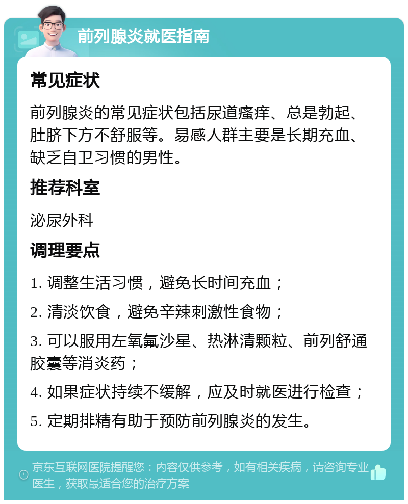 前列腺炎就医指南 常见症状 前列腺炎的常见症状包括尿道瘙痒、总是勃起、肚脐下方不舒服等。易感人群主要是长期充血、缺乏自卫习惯的男性。 推荐科室 泌尿外科 调理要点 1. 调整生活习惯，避免长时间充血； 2. 清淡饮食，避免辛辣刺激性食物； 3. 可以服用左氧氟沙星、热淋清颗粒、前列舒通胶囊等消炎药； 4. 如果症状持续不缓解，应及时就医进行检查； 5. 定期排精有助于预防前列腺炎的发生。