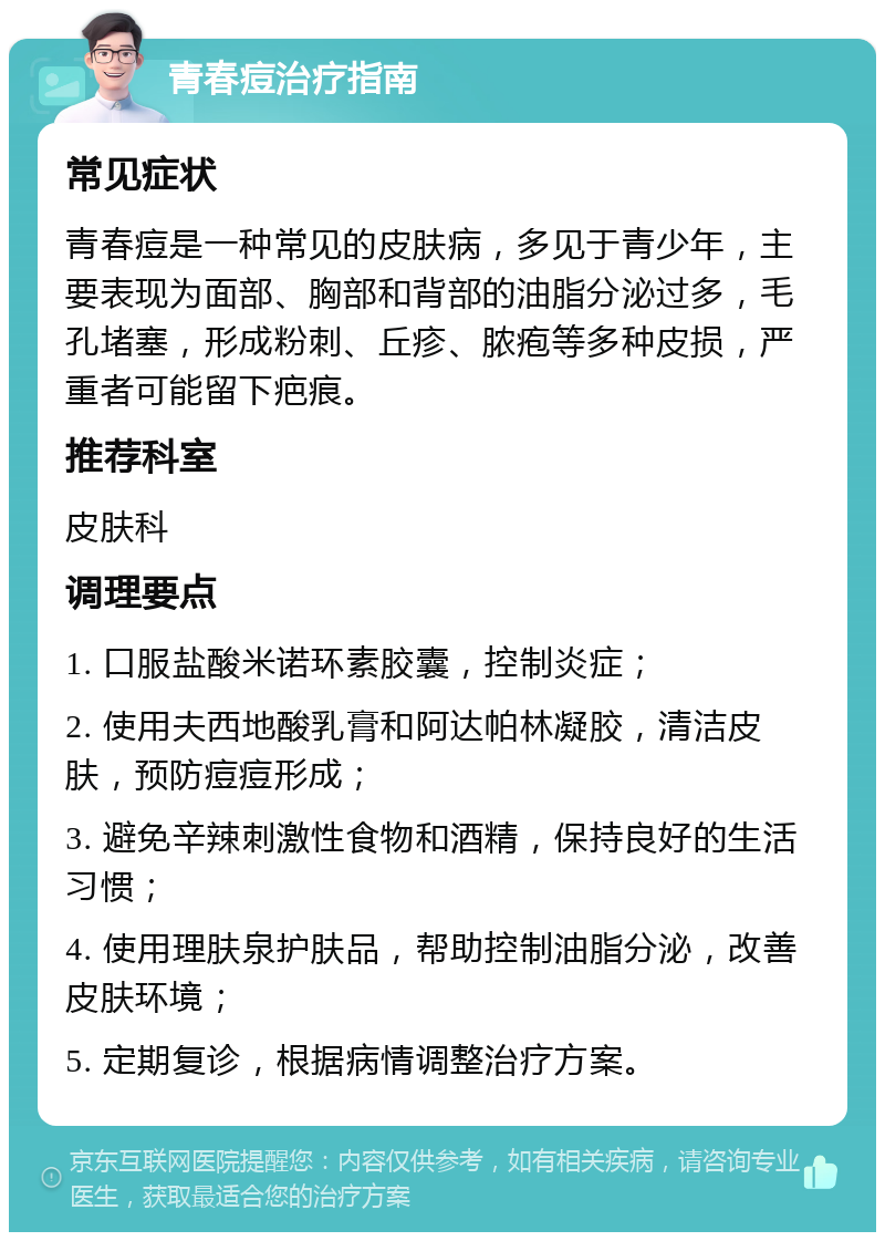 青春痘治疗指南 常见症状 青春痘是一种常见的皮肤病，多见于青少年，主要表现为面部、胸部和背部的油脂分泌过多，毛孔堵塞，形成粉刺、丘疹、脓疱等多种皮损，严重者可能留下疤痕。 推荐科室 皮肤科 调理要点 1. 口服盐酸米诺环素胶囊，控制炎症； 2. 使用夫西地酸乳膏和阿达帕林凝胶，清洁皮肤，预防痘痘形成； 3. 避免辛辣刺激性食物和酒精，保持良好的生活习惯； 4. 使用理肤泉护肤品，帮助控制油脂分泌，改善皮肤环境； 5. 定期复诊，根据病情调整治疗方案。