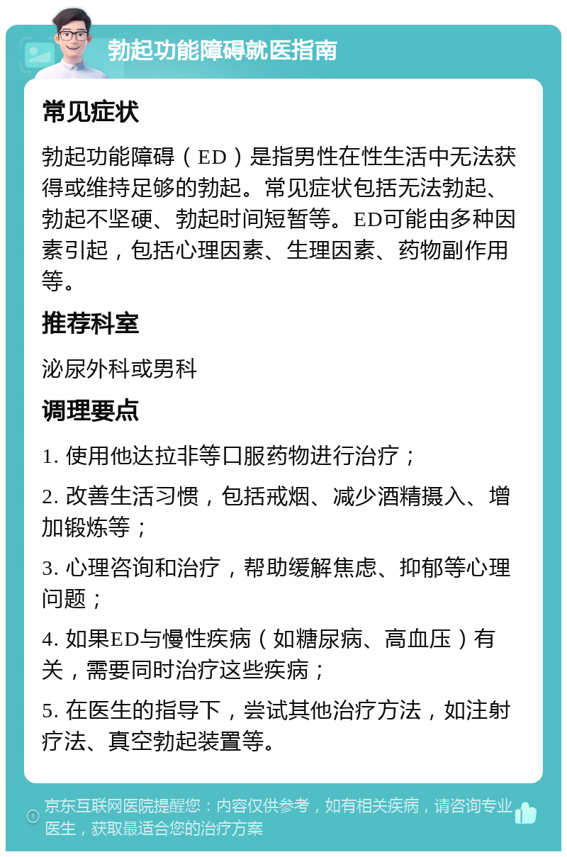 勃起功能障碍就医指南 常见症状 勃起功能障碍（ED）是指男性在性生活中无法获得或维持足够的勃起。常见症状包括无法勃起、勃起不坚硬、勃起时间短暂等。ED可能由多种因素引起，包括心理因素、生理因素、药物副作用等。 推荐科室 泌尿外科或男科 调理要点 1. 使用他达拉非等口服药物进行治疗； 2. 改善生活习惯，包括戒烟、减少酒精摄入、增加锻炼等； 3. 心理咨询和治疗，帮助缓解焦虑、抑郁等心理问题； 4. 如果ED与慢性疾病（如糖尿病、高血压）有关，需要同时治疗这些疾病； 5. 在医生的指导下，尝试其他治疗方法，如注射疗法、真空勃起装置等。