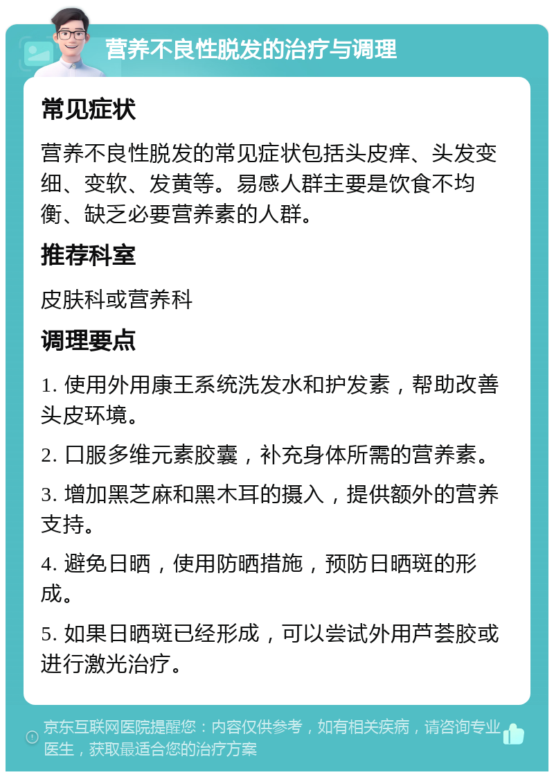 营养不良性脱发的治疗与调理 常见症状 营养不良性脱发的常见症状包括头皮痒、头发变细、变软、发黄等。易感人群主要是饮食不均衡、缺乏必要营养素的人群。 推荐科室 皮肤科或营养科 调理要点 1. 使用外用康王系统洗发水和护发素，帮助改善头皮环境。 2. 口服多维元素胶囊，补充身体所需的营养素。 3. 增加黑芝麻和黑木耳的摄入，提供额外的营养支持。 4. 避免日晒，使用防晒措施，预防日晒斑的形成。 5. 如果日晒斑已经形成，可以尝试外用芦荟胶或进行激光治疗。