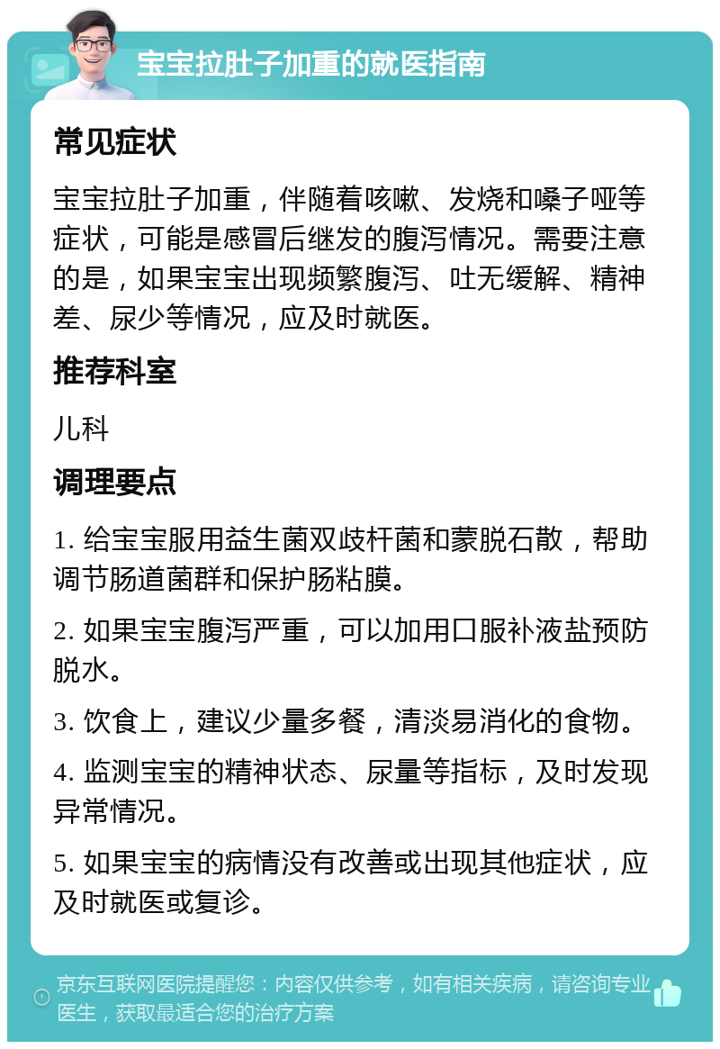 宝宝拉肚子加重的就医指南 常见症状 宝宝拉肚子加重，伴随着咳嗽、发烧和嗓子哑等症状，可能是感冒后继发的腹泻情况。需要注意的是，如果宝宝出现频繁腹泻、吐无缓解、精神差、尿少等情况，应及时就医。 推荐科室 儿科 调理要点 1. 给宝宝服用益生菌双歧杆菌和蒙脱石散，帮助调节肠道菌群和保护肠粘膜。 2. 如果宝宝腹泻严重，可以加用口服补液盐预防脱水。 3. 饮食上，建议少量多餐，清淡易消化的食物。 4. 监测宝宝的精神状态、尿量等指标，及时发现异常情况。 5. 如果宝宝的病情没有改善或出现其他症状，应及时就医或复诊。