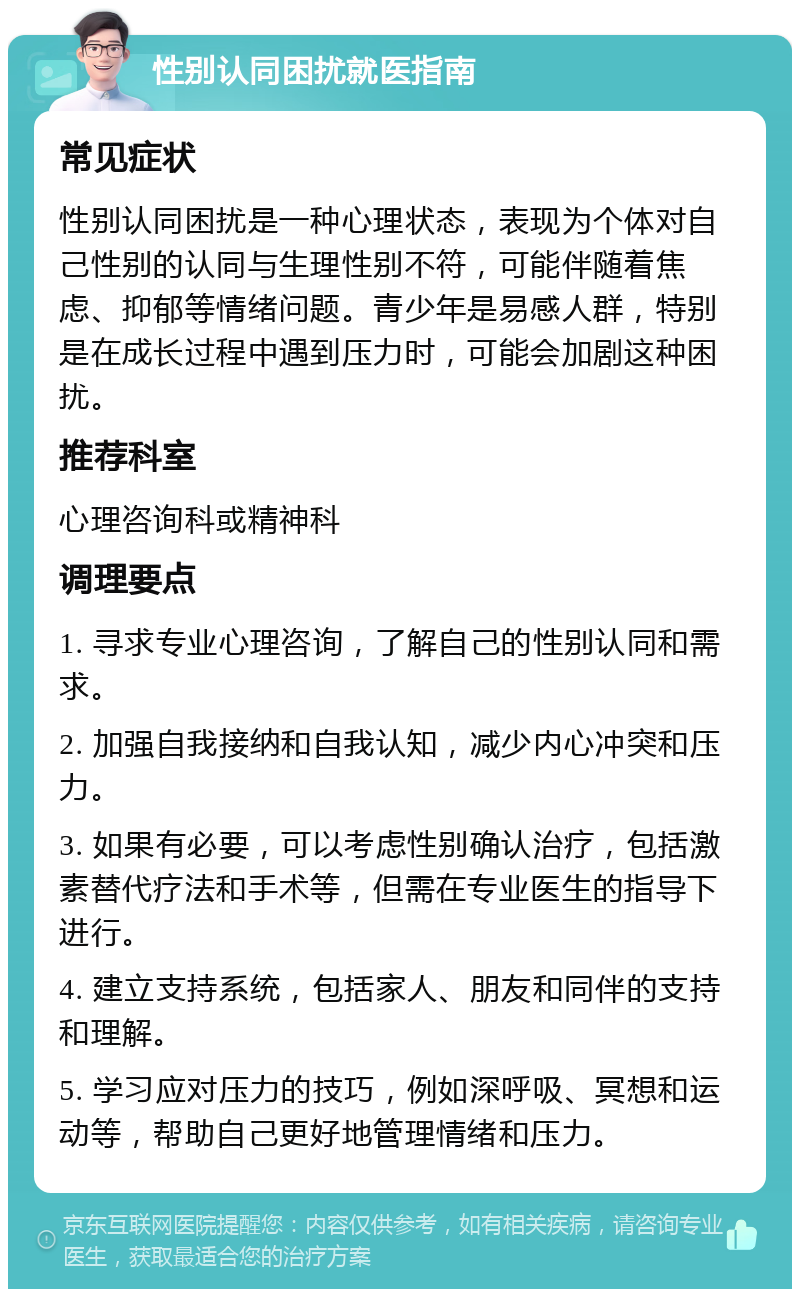 性别认同困扰就医指南 常见症状 性别认同困扰是一种心理状态，表现为个体对自己性别的认同与生理性别不符，可能伴随着焦虑、抑郁等情绪问题。青少年是易感人群，特别是在成长过程中遇到压力时，可能会加剧这种困扰。 推荐科室 心理咨询科或精神科 调理要点 1. 寻求专业心理咨询，了解自己的性别认同和需求。 2. 加强自我接纳和自我认知，减少内心冲突和压力。 3. 如果有必要，可以考虑性别确认治疗，包括激素替代疗法和手术等，但需在专业医生的指导下进行。 4. 建立支持系统，包括家人、朋友和同伴的支持和理解。 5. 学习应对压力的技巧，例如深呼吸、冥想和运动等，帮助自己更好地管理情绪和压力。