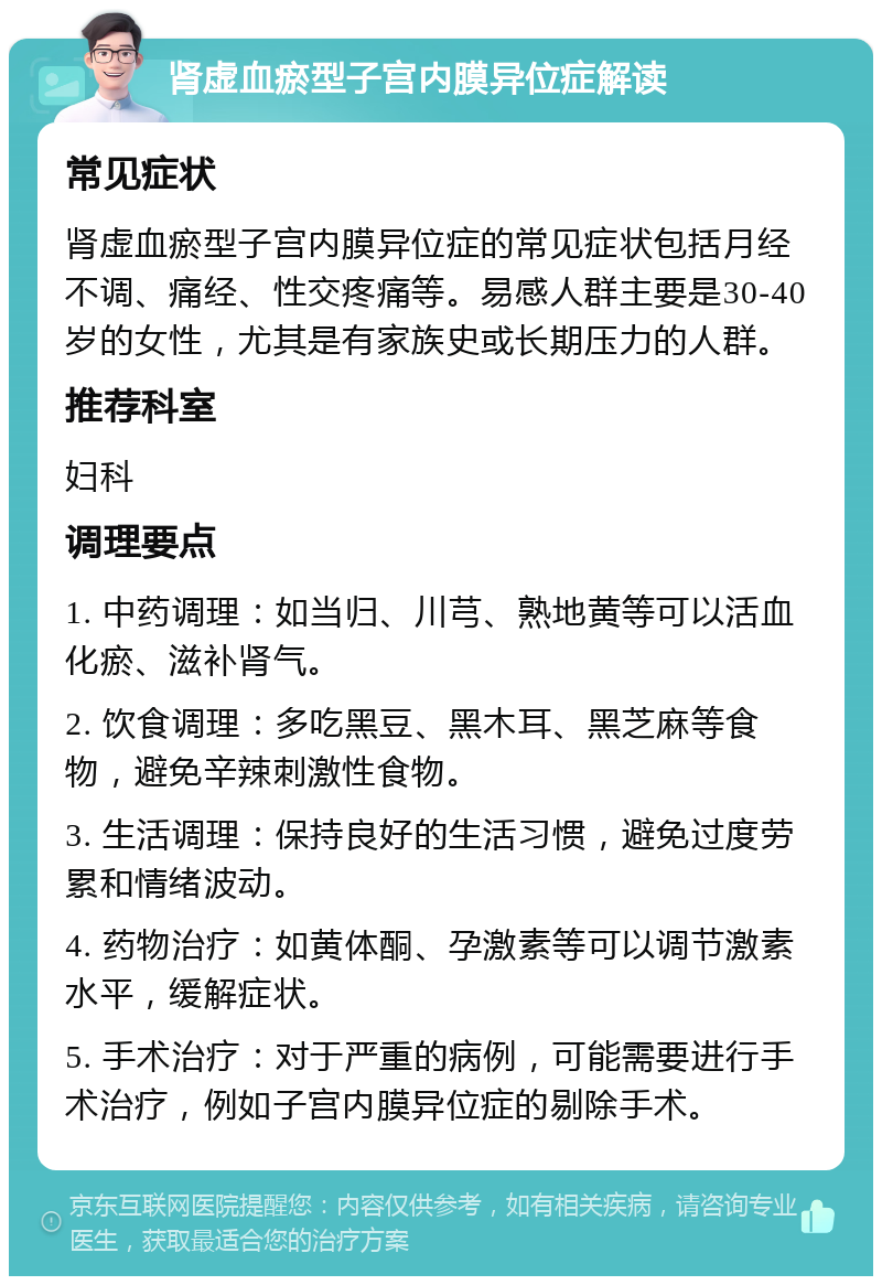 肾虚血瘀型子宫内膜异位症解读 常见症状 肾虚血瘀型子宫内膜异位症的常见症状包括月经不调、痛经、性交疼痛等。易感人群主要是30-40岁的女性，尤其是有家族史或长期压力的人群。 推荐科室 妇科 调理要点 1. 中药调理：如当归、川芎、熟地黄等可以活血化瘀、滋补肾气。 2. 饮食调理：多吃黑豆、黑木耳、黑芝麻等食物，避免辛辣刺激性食物。 3. 生活调理：保持良好的生活习惯，避免过度劳累和情绪波动。 4. 药物治疗：如黄体酮、孕激素等可以调节激素水平，缓解症状。 5. 手术治疗：对于严重的病例，可能需要进行手术治疗，例如子宫内膜异位症的剔除手术。