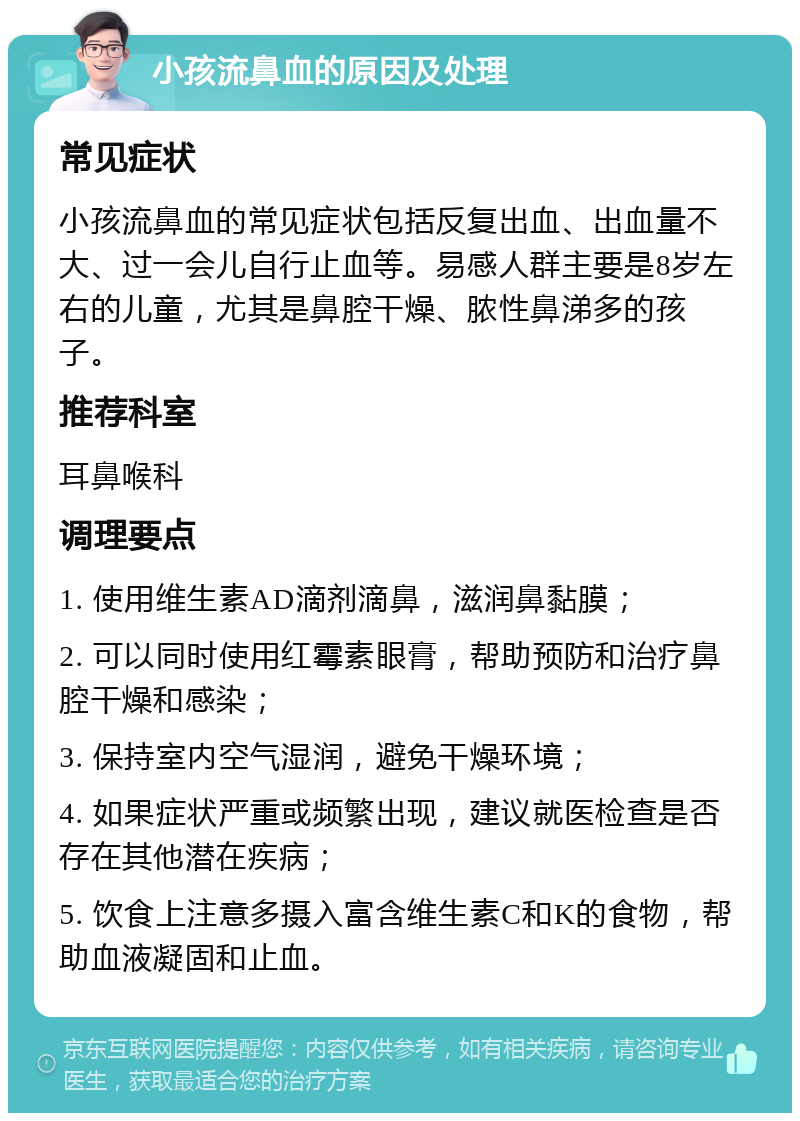 小孩流鼻血的原因及处理 常见症状 小孩流鼻血的常见症状包括反复出血、出血量不大、过一会儿自行止血等。易感人群主要是8岁左右的儿童，尤其是鼻腔干燥、脓性鼻涕多的孩子。 推荐科室 耳鼻喉科 调理要点 1. 使用维生素AD滴剂滴鼻，滋润鼻黏膜； 2. 可以同时使用红霉素眼膏，帮助预防和治疗鼻腔干燥和感染； 3. 保持室内空气湿润，避免干燥环境； 4. 如果症状严重或频繁出现，建议就医检查是否存在其他潜在疾病； 5. 饮食上注意多摄入富含维生素C和K的食物，帮助血液凝固和止血。