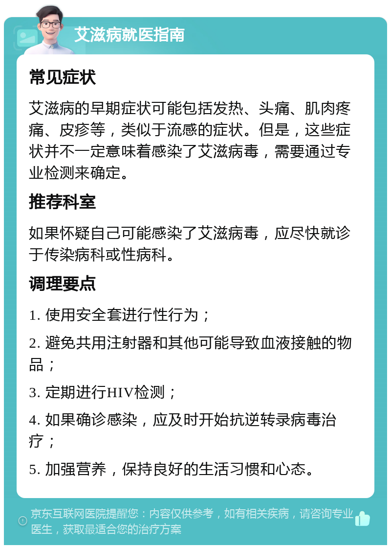 艾滋病就医指南 常见症状 艾滋病的早期症状可能包括发热、头痛、肌肉疼痛、皮疹等，类似于流感的症状。但是，这些症状并不一定意味着感染了艾滋病毒，需要通过专业检测来确定。 推荐科室 如果怀疑自己可能感染了艾滋病毒，应尽快就诊于传染病科或性病科。 调理要点 1. 使用安全套进行性行为； 2. 避免共用注射器和其他可能导致血液接触的物品； 3. 定期进行HIV检测； 4. 如果确诊感染，应及时开始抗逆转录病毒治疗； 5. 加强营养，保持良好的生活习惯和心态。