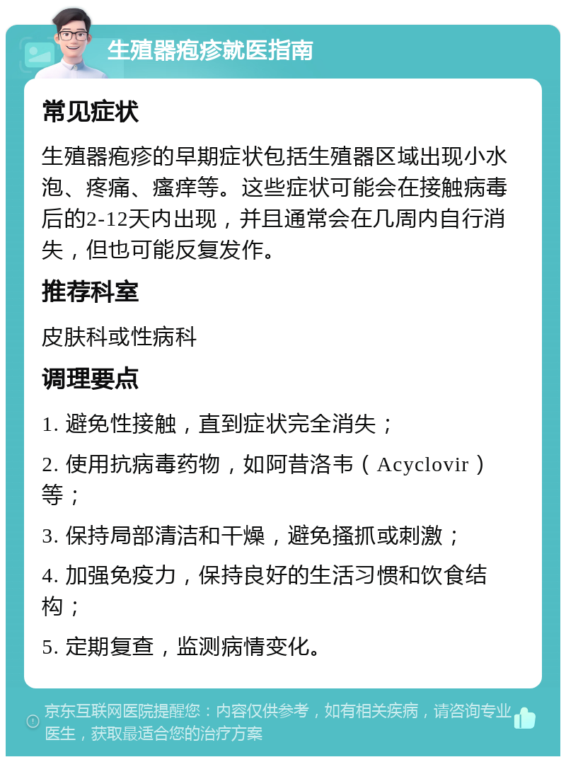 生殖器疱疹就医指南 常见症状 生殖器疱疹的早期症状包括生殖器区域出现小水泡、疼痛、瘙痒等。这些症状可能会在接触病毒后的2-12天内出现，并且通常会在几周内自行消失，但也可能反复发作。 推荐科室 皮肤科或性病科 调理要点 1. 避免性接触，直到症状完全消失； 2. 使用抗病毒药物，如阿昔洛韦（Acyclovir）等； 3. 保持局部清洁和干燥，避免搔抓或刺激； 4. 加强免疫力，保持良好的生活习惯和饮食结构； 5. 定期复查，监测病情变化。