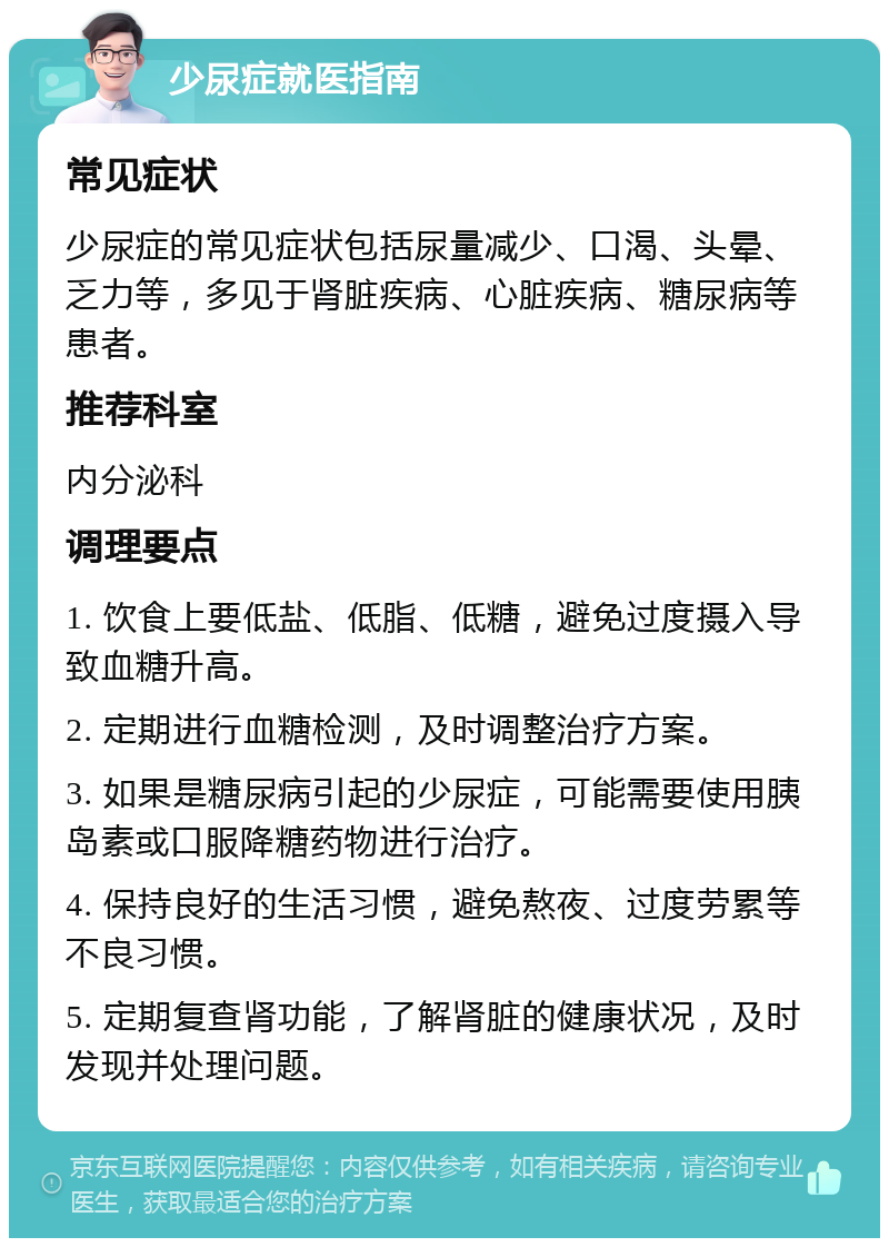 少尿症就医指南 常见症状 少尿症的常见症状包括尿量减少、口渴、头晕、乏力等，多见于肾脏疾病、心脏疾病、糖尿病等患者。 推荐科室 内分泌科 调理要点 1. 饮食上要低盐、低脂、低糖，避免过度摄入导致血糖升高。 2. 定期进行血糖检测，及时调整治疗方案。 3. 如果是糖尿病引起的少尿症，可能需要使用胰岛素或口服降糖药物进行治疗。 4. 保持良好的生活习惯，避免熬夜、过度劳累等不良习惯。 5. 定期复查肾功能，了解肾脏的健康状况，及时发现并处理问题。