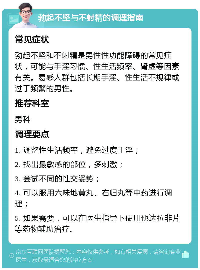 勃起不坚与不射精的调理指南 常见症状 勃起不坚和不射精是男性性功能障碍的常见症状，可能与手淫习惯、性生活频率、肾虚等因素有关。易感人群包括长期手淫、性生活不规律或过于频繁的男性。 推荐科室 男科 调理要点 1. 调整性生活频率，避免过度手淫； 2. 找出最敏感的部位，多刺激； 3. 尝试不同的性交姿势； 4. 可以服用六味地黄丸、右归丸等中药进行调理； 5. 如果需要，可以在医生指导下使用他达拉非片等药物辅助治疗。