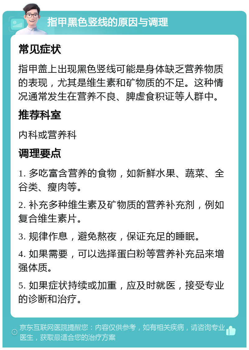 指甲黑色竖线的原因与调理 常见症状 指甲盖上出现黑色竖线可能是身体缺乏营养物质的表现，尤其是维生素和矿物质的不足。这种情况通常发生在营养不良、脾虚食积证等人群中。 推荐科室 内科或营养科 调理要点 1. 多吃富含营养的食物，如新鲜水果、蔬菜、全谷类、瘦肉等。 2. 补充多种维生素及矿物质的营养补充剂，例如复合维生素片。 3. 规律作息，避免熬夜，保证充足的睡眠。 4. 如果需要，可以选择蛋白粉等营养补充品来增强体质。 5. 如果症状持续或加重，应及时就医，接受专业的诊断和治疗。