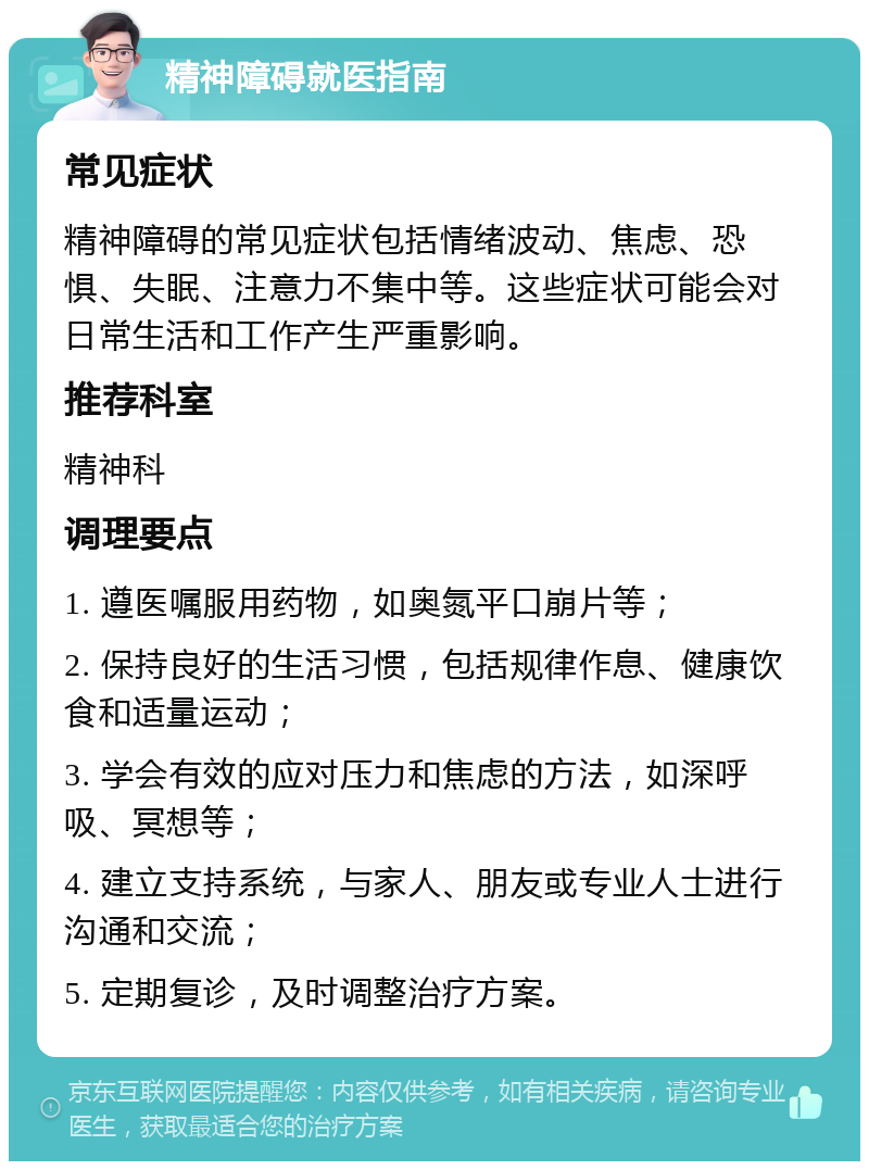 精神障碍就医指南 常见症状 精神障碍的常见症状包括情绪波动、焦虑、恐惧、失眠、注意力不集中等。这些症状可能会对日常生活和工作产生严重影响。 推荐科室 精神科 调理要点 1. 遵医嘱服用药物，如奥氮平口崩片等； 2. 保持良好的生活习惯，包括规律作息、健康饮食和适量运动； 3. 学会有效的应对压力和焦虑的方法，如深呼吸、冥想等； 4. 建立支持系统，与家人、朋友或专业人士进行沟通和交流； 5. 定期复诊，及时调整治疗方案。