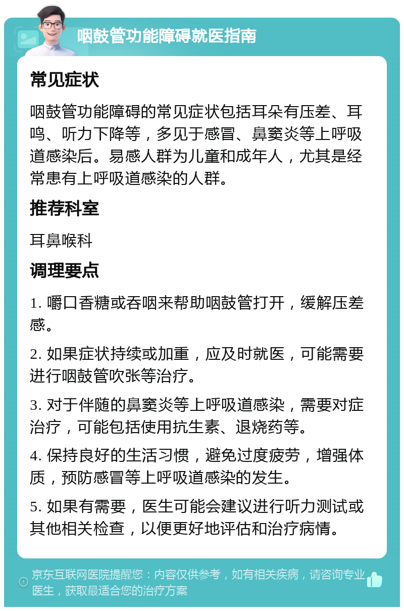 咽鼓管功能障碍就医指南 常见症状 咽鼓管功能障碍的常见症状包括耳朵有压差、耳鸣、听力下降等，多见于感冒、鼻窦炎等上呼吸道感染后。易感人群为儿童和成年人，尤其是经常患有上呼吸道感染的人群。 推荐科室 耳鼻喉科 调理要点 1. 嚼口香糖或吞咽来帮助咽鼓管打开，缓解压差感。 2. 如果症状持续或加重，应及时就医，可能需要进行咽鼓管吹张等治疗。 3. 对于伴随的鼻窦炎等上呼吸道感染，需要对症治疗，可能包括使用抗生素、退烧药等。 4. 保持良好的生活习惯，避免过度疲劳，增强体质，预防感冒等上呼吸道感染的发生。 5. 如果有需要，医生可能会建议进行听力测试或其他相关检查，以便更好地评估和治疗病情。