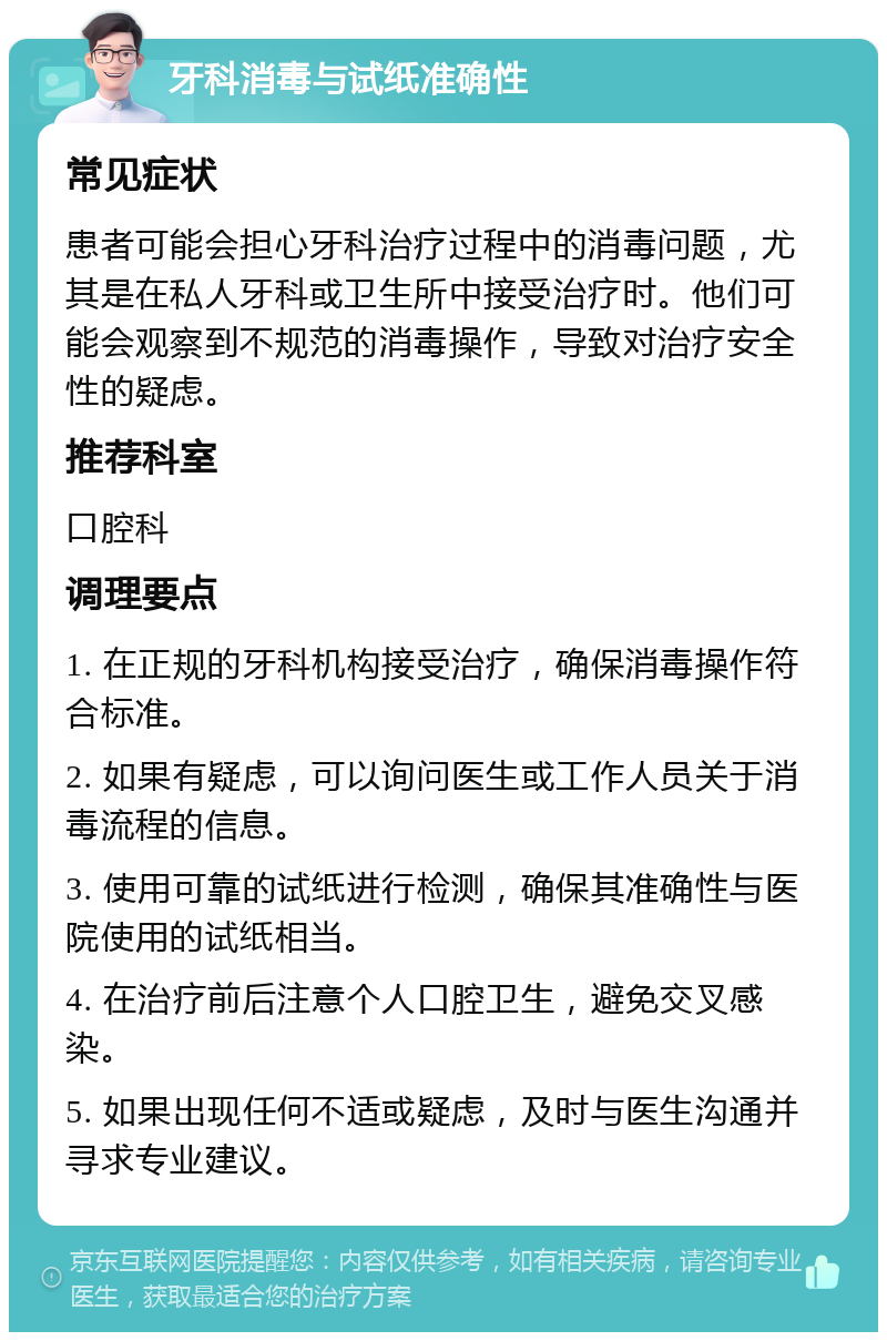 牙科消毒与试纸准确性 常见症状 患者可能会担心牙科治疗过程中的消毒问题，尤其是在私人牙科或卫生所中接受治疗时。他们可能会观察到不规范的消毒操作，导致对治疗安全性的疑虑。 推荐科室 口腔科 调理要点 1. 在正规的牙科机构接受治疗，确保消毒操作符合标准。 2. 如果有疑虑，可以询问医生或工作人员关于消毒流程的信息。 3. 使用可靠的试纸进行检测，确保其准确性与医院使用的试纸相当。 4. 在治疗前后注意个人口腔卫生，避免交叉感染。 5. 如果出现任何不适或疑虑，及时与医生沟通并寻求专业建议。