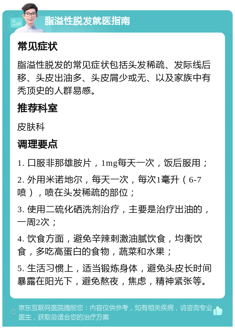 脂溢性脱发就医指南 常见症状 脂溢性脱发的常见症状包括头发稀疏、发际线后移、头皮出油多、头皮屑少或无、以及家族中有秃顶史的人群易感。 推荐科室 皮肤科 调理要点 1. 口服非那雄胺片，1mg每天一次，饭后服用； 2. 外用米诺地尔，每天一次，每次1毫升（6-7喷），喷在头发稀疏的部位； 3. 使用二硫化硒洗剂治疗，主要是治疗出油的，一周2次； 4. 饮食方面，避免辛辣刺激油腻饮食，均衡饮食，多吃高蛋白的食物，蔬菜和水果； 5. 生活习惯上，适当锻炼身体，避免头皮长时间暴露在阳光下，避免熬夜，焦虑，精神紧张等。