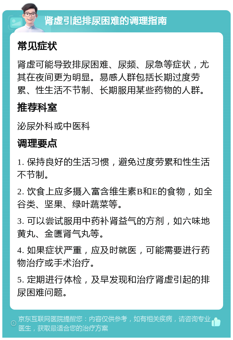 肾虚引起排尿困难的调理指南 常见症状 肾虚可能导致排尿困难、尿频、尿急等症状，尤其在夜间更为明显。易感人群包括长期过度劳累、性生活不节制、长期服用某些药物的人群。 推荐科室 泌尿外科或中医科 调理要点 1. 保持良好的生活习惯，避免过度劳累和性生活不节制。 2. 饮食上应多摄入富含维生素B和E的食物，如全谷类、坚果、绿叶蔬菜等。 3. 可以尝试服用中药补肾益气的方剂，如六味地黄丸、金匮肾气丸等。 4. 如果症状严重，应及时就医，可能需要进行药物治疗或手术治疗。 5. 定期进行体检，及早发现和治疗肾虚引起的排尿困难问题。