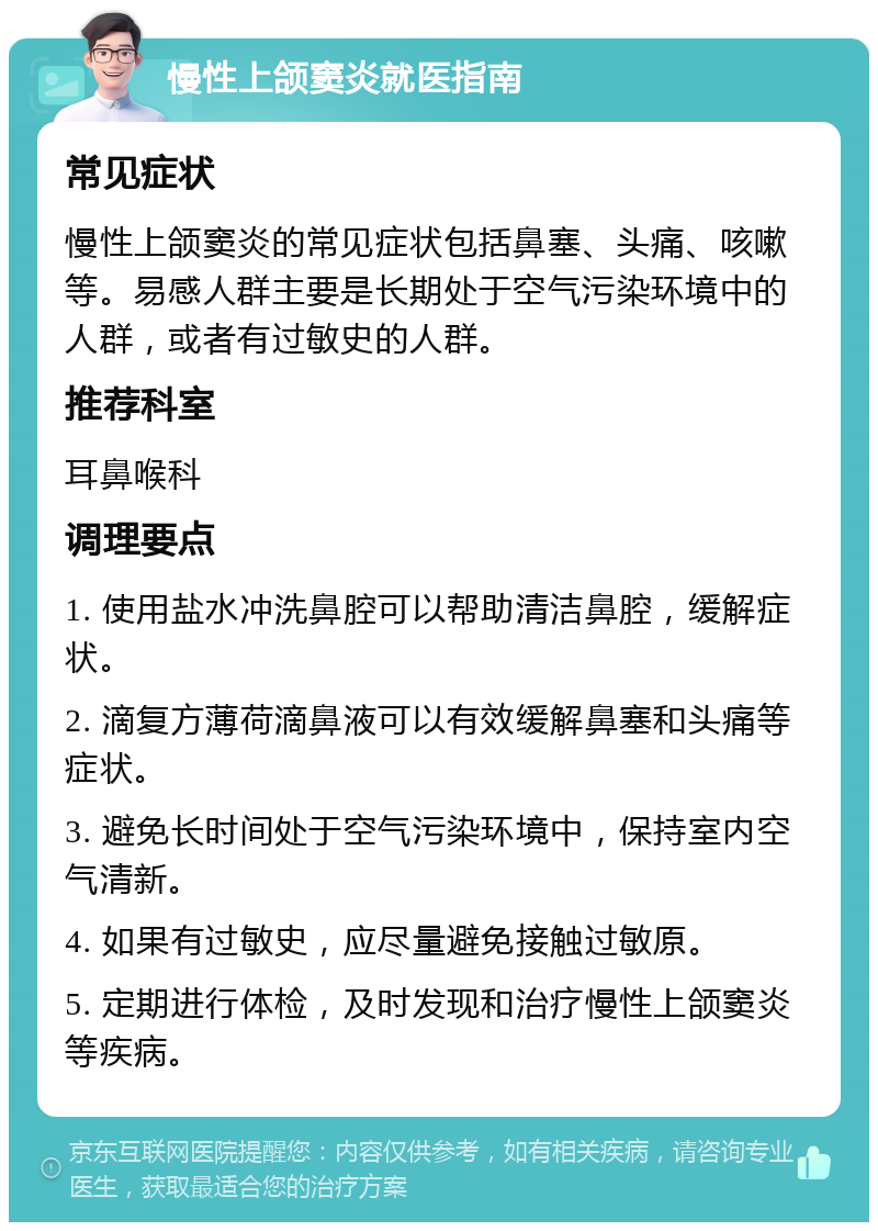 慢性上颌窦炎就医指南 常见症状 慢性上颌窦炎的常见症状包括鼻塞、头痛、咳嗽等。易感人群主要是长期处于空气污染环境中的人群，或者有过敏史的人群。 推荐科室 耳鼻喉科 调理要点 1. 使用盐水冲洗鼻腔可以帮助清洁鼻腔，缓解症状。 2. 滴复方薄荷滴鼻液可以有效缓解鼻塞和头痛等症状。 3. 避免长时间处于空气污染环境中，保持室内空气清新。 4. 如果有过敏史，应尽量避免接触过敏原。 5. 定期进行体检，及时发现和治疗慢性上颌窦炎等疾病。