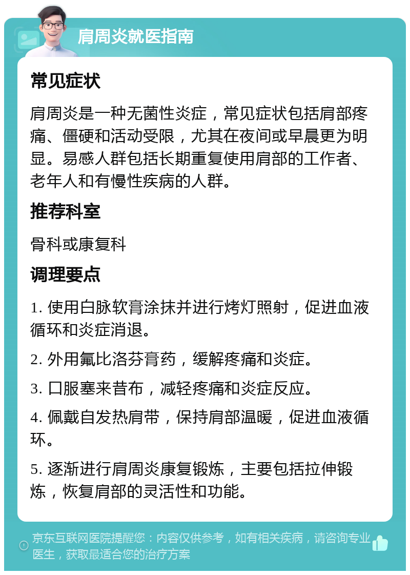 肩周炎就医指南 常见症状 肩周炎是一种无菌性炎症，常见症状包括肩部疼痛、僵硬和活动受限，尤其在夜间或早晨更为明显。易感人群包括长期重复使用肩部的工作者、老年人和有慢性疾病的人群。 推荐科室 骨科或康复科 调理要点 1. 使用白脉软膏涂抹并进行烤灯照射，促进血液循环和炎症消退。 2. 外用氟比洛芬膏药，缓解疼痛和炎症。 3. 口服塞来昔布，减轻疼痛和炎症反应。 4. 佩戴自发热肩带，保持肩部温暖，促进血液循环。 5. 逐渐进行肩周炎康复锻炼，主要包括拉伸锻炼，恢复肩部的灵活性和功能。