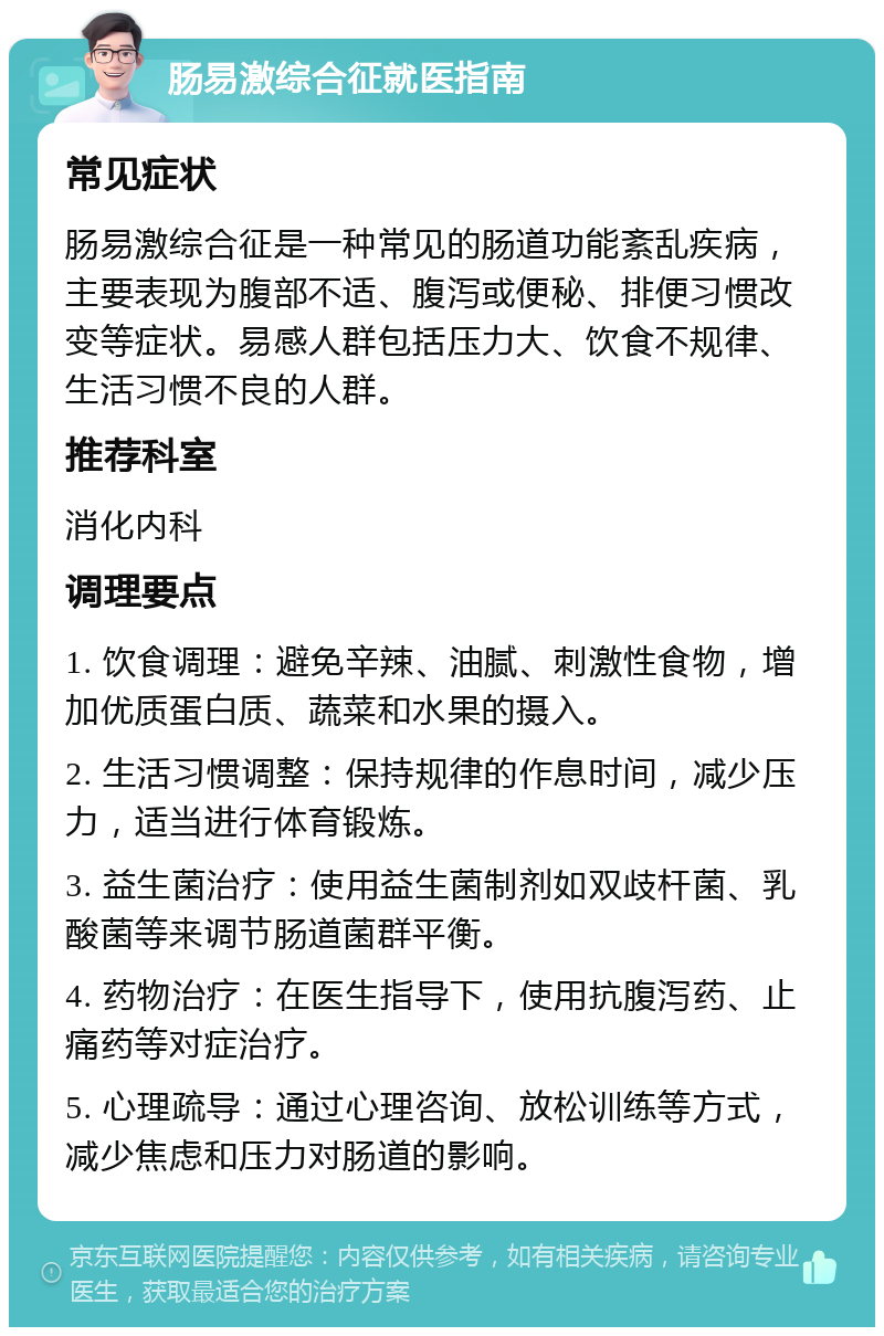 肠易激综合征就医指南 常见症状 肠易激综合征是一种常见的肠道功能紊乱疾病，主要表现为腹部不适、腹泻或便秘、排便习惯改变等症状。易感人群包括压力大、饮食不规律、生活习惯不良的人群。 推荐科室 消化内科 调理要点 1. 饮食调理：避免辛辣、油腻、刺激性食物，增加优质蛋白质、蔬菜和水果的摄入。 2. 生活习惯调整：保持规律的作息时间，减少压力，适当进行体育锻炼。 3. 益生菌治疗：使用益生菌制剂如双歧杆菌、乳酸菌等来调节肠道菌群平衡。 4. 药物治疗：在医生指导下，使用抗腹泻药、止痛药等对症治疗。 5. 心理疏导：通过心理咨询、放松训练等方式，减少焦虑和压力对肠道的影响。