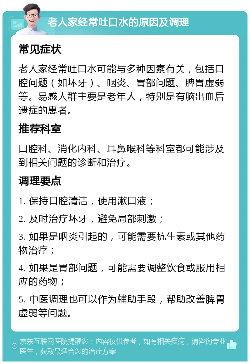 老人家经常吐口水的原因及调理 常见症状 老人家经常吐口水可能与多种因素有关，包括口腔问题（如坏牙）、咽炎、胃部问题、脾胃虚弱等。易感人群主要是老年人，特别是有脑出血后遗症的患者。 推荐科室 口腔科、消化内科、耳鼻喉科等科室都可能涉及到相关问题的诊断和治疗。 调理要点 1. 保持口腔清洁，使用漱口液； 2. 及时治疗坏牙，避免局部刺激； 3. 如果是咽炎引起的，可能需要抗生素或其他药物治疗； 4. 如果是胃部问题，可能需要调整饮食或服用相应的药物； 5. 中医调理也可以作为辅助手段，帮助改善脾胃虚弱等问题。