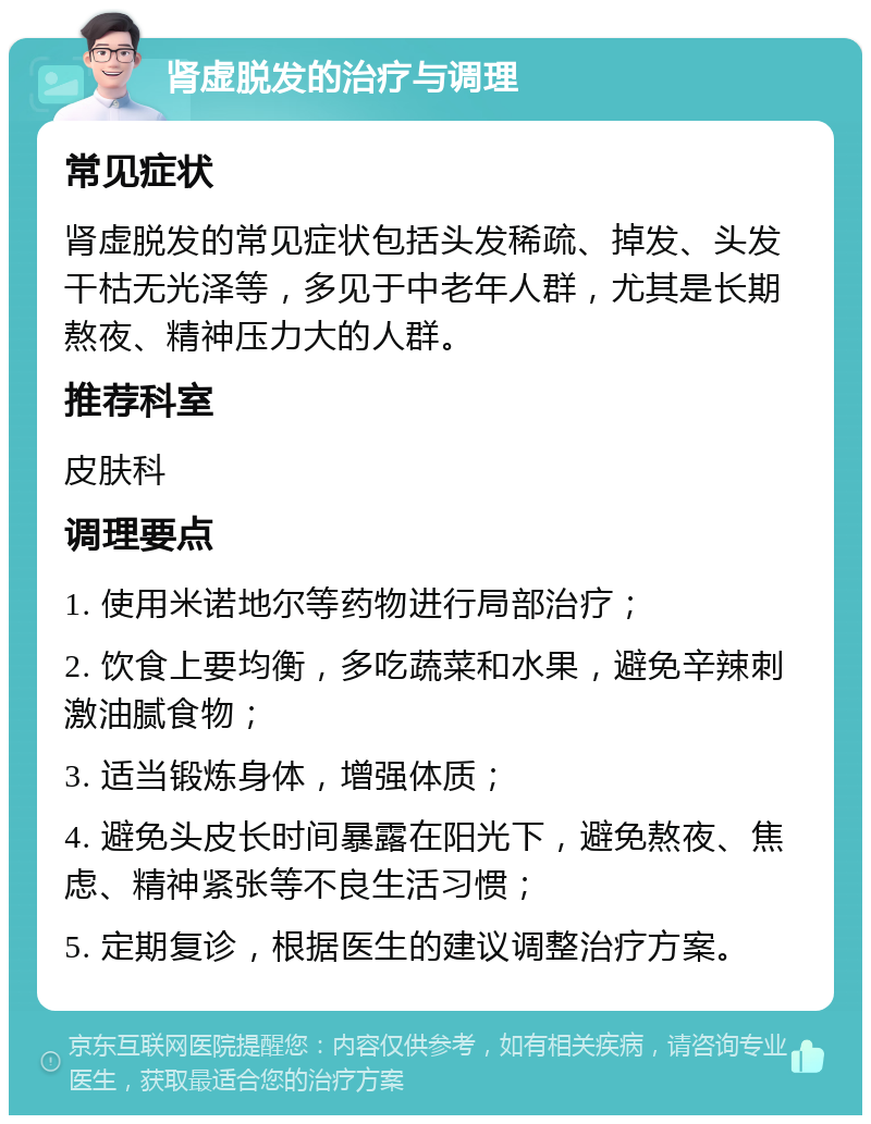 肾虚脱发的治疗与调理 常见症状 肾虚脱发的常见症状包括头发稀疏、掉发、头发干枯无光泽等，多见于中老年人群，尤其是长期熬夜、精神压力大的人群。 推荐科室 皮肤科 调理要点 1. 使用米诺地尔等药物进行局部治疗； 2. 饮食上要均衡，多吃蔬菜和水果，避免辛辣刺激油腻食物； 3. 适当锻炼身体，增强体质； 4. 避免头皮长时间暴露在阳光下，避免熬夜、焦虑、精神紧张等不良生活习惯； 5. 定期复诊，根据医生的建议调整治疗方案。