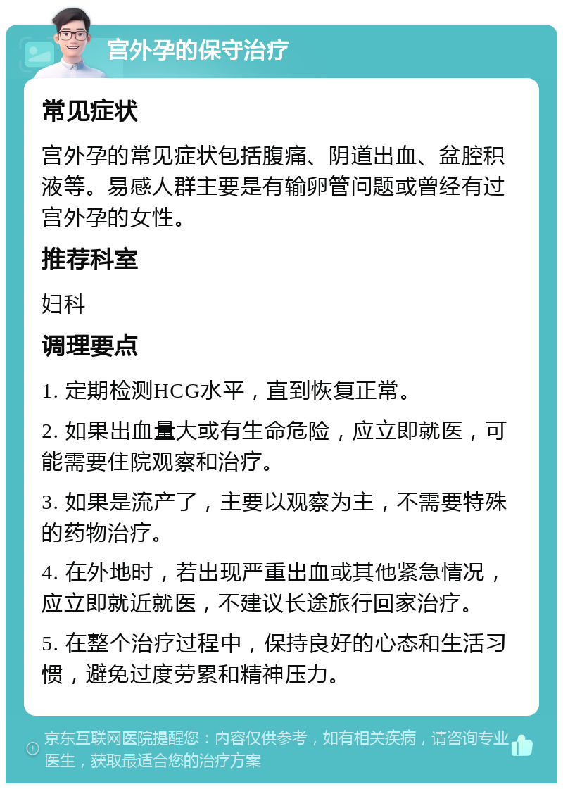 宫外孕的保守治疗 常见症状 宫外孕的常见症状包括腹痛、阴道出血、盆腔积液等。易感人群主要是有输卵管问题或曾经有过宫外孕的女性。 推荐科室 妇科 调理要点 1. 定期检测HCG水平，直到恢复正常。 2. 如果出血量大或有生命危险，应立即就医，可能需要住院观察和治疗。 3. 如果是流产了，主要以观察为主，不需要特殊的药物治疗。 4. 在外地时，若出现严重出血或其他紧急情况，应立即就近就医，不建议长途旅行回家治疗。 5. 在整个治疗过程中，保持良好的心态和生活习惯，避免过度劳累和精神压力。