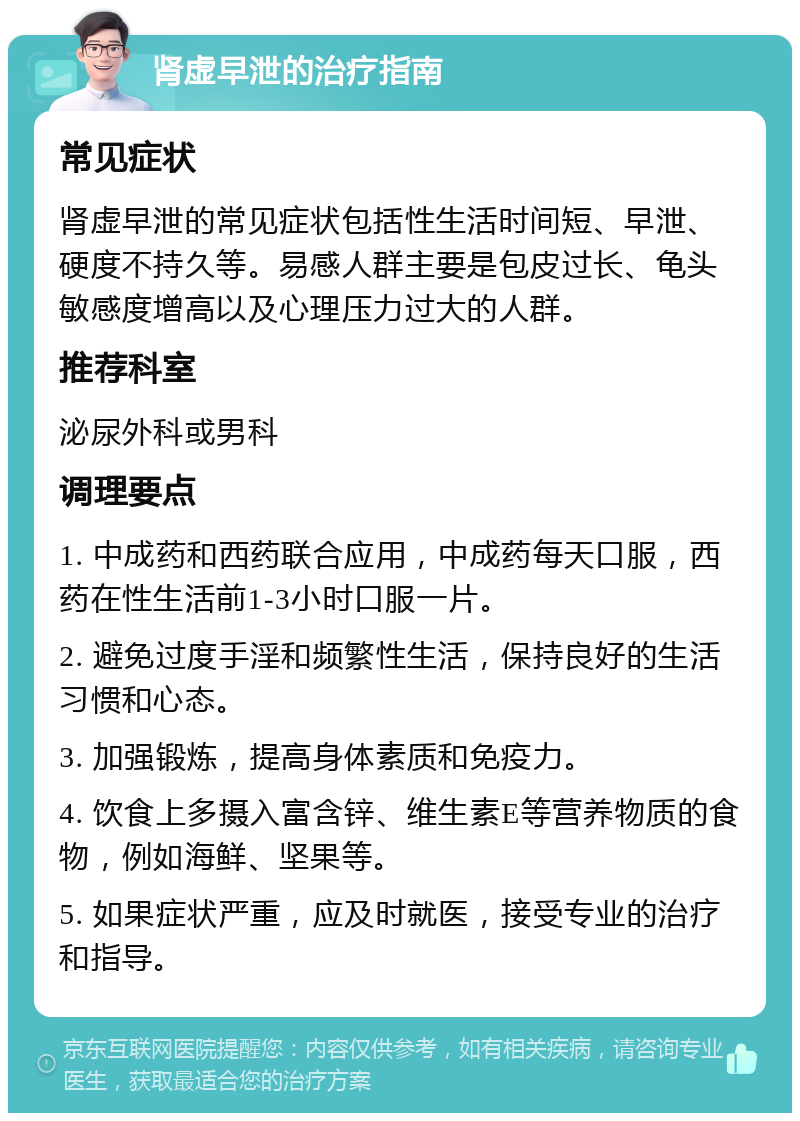 肾虚早泄的治疗指南 常见症状 肾虚早泄的常见症状包括性生活时间短、早泄、硬度不持久等。易感人群主要是包皮过长、龟头敏感度增高以及心理压力过大的人群。 推荐科室 泌尿外科或男科 调理要点 1. 中成药和西药联合应用，中成药每天口服，西药在性生活前1-3小时口服一片。 2. 避免过度手淫和频繁性生活，保持良好的生活习惯和心态。 3. 加强锻炼，提高身体素质和免疫力。 4. 饮食上多摄入富含锌、维生素E等营养物质的食物，例如海鲜、坚果等。 5. 如果症状严重，应及时就医，接受专业的治疗和指导。