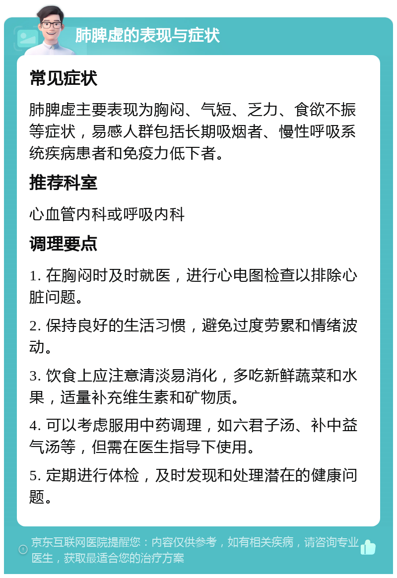 肺脾虚的表现与症状 常见症状 肺脾虚主要表现为胸闷、气短、乏力、食欲不振等症状，易感人群包括长期吸烟者、慢性呼吸系统疾病患者和免疫力低下者。 推荐科室 心血管内科或呼吸内科 调理要点 1. 在胸闷时及时就医，进行心电图检查以排除心脏问题。 2. 保持良好的生活习惯，避免过度劳累和情绪波动。 3. 饮食上应注意清淡易消化，多吃新鲜蔬菜和水果，适量补充维生素和矿物质。 4. 可以考虑服用中药调理，如六君子汤、补中益气汤等，但需在医生指导下使用。 5. 定期进行体检，及时发现和处理潜在的健康问题。