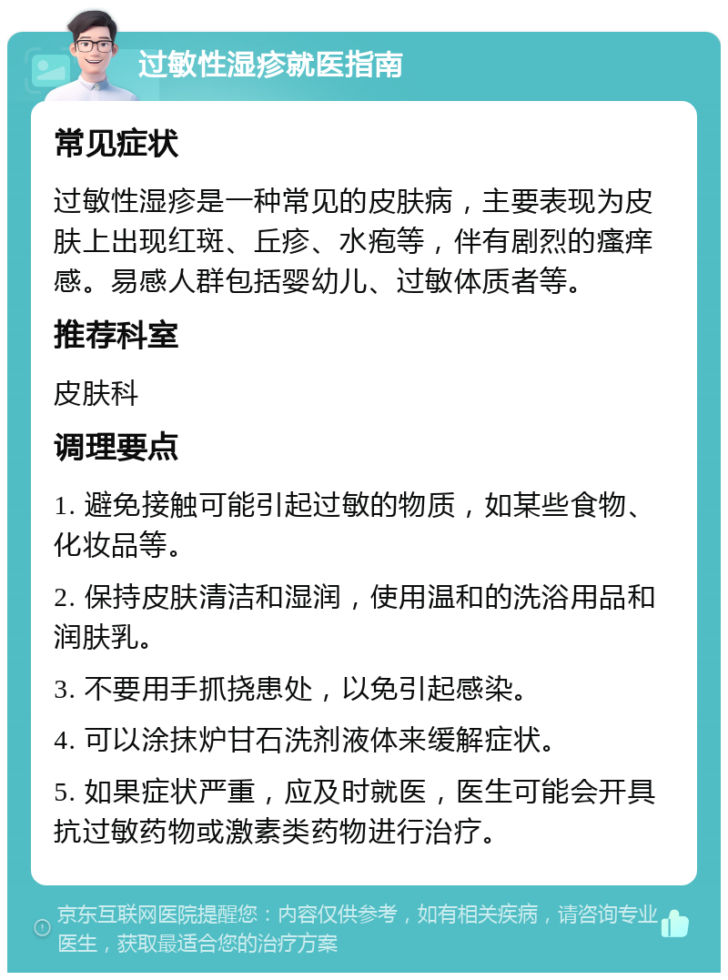 过敏性湿疹就医指南 常见症状 过敏性湿疹是一种常见的皮肤病，主要表现为皮肤上出现红斑、丘疹、水疱等，伴有剧烈的瘙痒感。易感人群包括婴幼儿、过敏体质者等。 推荐科室 皮肤科 调理要点 1. 避免接触可能引起过敏的物质，如某些食物、化妆品等。 2. 保持皮肤清洁和湿润，使用温和的洗浴用品和润肤乳。 3. 不要用手抓挠患处，以免引起感染。 4. 可以涂抹炉甘石洗剂液体来缓解症状。 5. 如果症状严重，应及时就医，医生可能会开具抗过敏药物或激素类药物进行治疗。