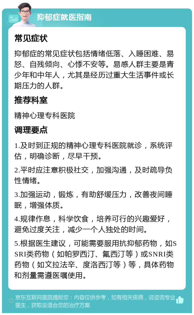 抑郁症就医指南 常见症状 抑郁症的常见症状包括情绪低落、入睡困难、易怒、自残倾向、心悸不安等。易感人群主要是青少年和中年人，尤其是经历过重大生活事件或长期压力的人群。 推荐科室 精神心理专科医院 调理要点 1.及时到正规的精神心理专科医院就诊，系统评估，明确诊断，尽早干预。 2.平时应注意积极社交，加强沟通，及时疏导负性情绪。 3.加强运动，锻炼，有助舒缓压力，改善夜间睡眠，增强体质。 4.规律作息，科学饮食，培养可行的兴趣爱好，避免过度关注，减少一个人独处的时间。 5.根据医生建议，可能需要服用抗抑郁药物，如SSRI类药物（如帕罗西汀、氟西汀等）或SNRI类药物（如文拉法辛、度洛西汀等）等，具体药物和剂量需遵医嘱使用。