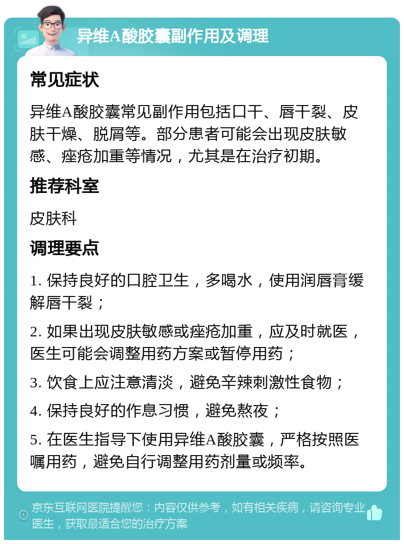 异维A酸胶囊副作用及调理 常见症状 异维A酸胶囊常见副作用包括口干、唇干裂、皮肤干燥、脱屑等。部分患者可能会出现皮肤敏感、痤疮加重等情况，尤其是在治疗初期。 推荐科室 皮肤科 调理要点 1. 保持良好的口腔卫生，多喝水，使用润唇膏缓解唇干裂； 2. 如果出现皮肤敏感或痤疮加重，应及时就医，医生可能会调整用药方案或暂停用药； 3. 饮食上应注意清淡，避免辛辣刺激性食物； 4. 保持良好的作息习惯，避免熬夜； 5. 在医生指导下使用异维A酸胶囊，严格按照医嘱用药，避免自行调整用药剂量或频率。