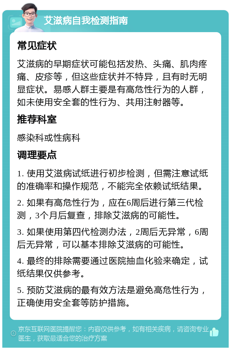 艾滋病自我检测指南 常见症状 艾滋病的早期症状可能包括发热、头痛、肌肉疼痛、皮疹等，但这些症状并不特异，且有时无明显症状。易感人群主要是有高危性行为的人群，如未使用安全套的性行为、共用注射器等。 推荐科室 感染科或性病科 调理要点 1. 使用艾滋病试纸进行初步检测，但需注意试纸的准确率和操作规范，不能完全依赖试纸结果。 2. 如果有高危性行为，应在6周后进行第三代检测，3个月后复查，排除艾滋病的可能性。 3. 如果使用第四代检测办法，2周后无异常，6周后无异常，可以基本排除艾滋病的可能性。 4. 最终的排除需要通过医院抽血化验来确定，试纸结果仅供参考。 5. 预防艾滋病的最有效方法是避免高危性行为，正确使用安全套等防护措施。