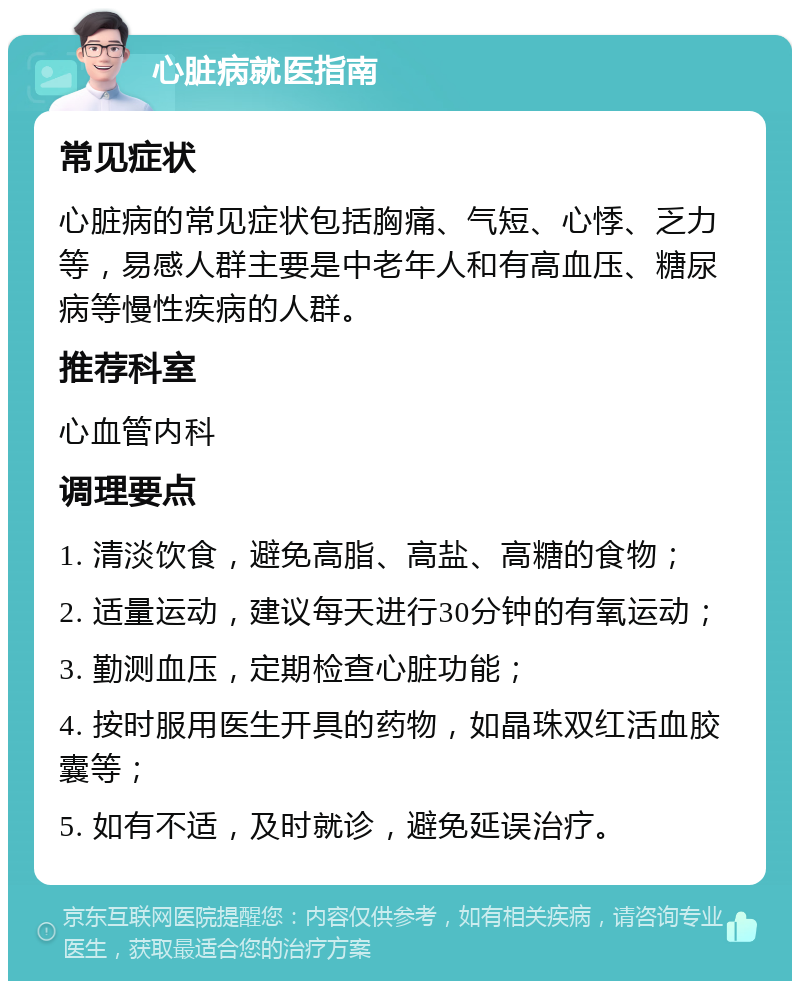 心脏病就医指南 常见症状 心脏病的常见症状包括胸痛、气短、心悸、乏力等，易感人群主要是中老年人和有高血压、糖尿病等慢性疾病的人群。 推荐科室 心血管内科 调理要点 1. 清淡饮食，避免高脂、高盐、高糖的食物； 2. 适量运动，建议每天进行30分钟的有氧运动； 3. 勤测血压，定期检查心脏功能； 4. 按时服用医生开具的药物，如晶珠双红活血胶囊等； 5. 如有不适，及时就诊，避免延误治疗。