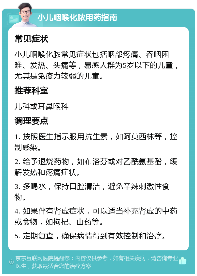 小儿咽喉化脓用药指南 常见症状 小儿咽喉化脓常见症状包括咽部疼痛、吞咽困难、发热、头痛等，易感人群为5岁以下的儿童，尤其是免疫力较弱的儿童。 推荐科室 儿科或耳鼻喉科 调理要点 1. 按照医生指示服用抗生素，如阿莫西林等，控制感染。 2. 给予退烧药物，如布洛芬或对乙酰氨基酚，缓解发热和疼痛症状。 3. 多喝水，保持口腔清洁，避免辛辣刺激性食物。 4. 如果伴有肾虚症状，可以适当补充肾虚的中药或食物，如枸杞、山药等。 5. 定期复查，确保病情得到有效控制和治疗。