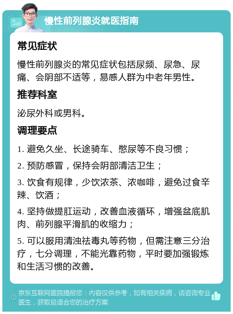 慢性前列腺炎就医指南 常见症状 慢性前列腺炎的常见症状包括尿频、尿急、尿痛、会阴部不适等，易感人群为中老年男性。 推荐科室 泌尿外科或男科。 调理要点 1. 避免久坐、长途骑车、憋尿等不良习惯； 2. 预防感冒，保持会阴部清洁卫生； 3. 饮食有规律，少饮浓茶、浓咖啡，避免过食辛辣、饮酒； 4. 坚持做提肛运动，改善血液循环，增强盆底肌肉、前列腺平滑肌的收缩力； 5. 可以服用清浊祛毒丸等药物，但需注意三分治疗，七分调理，不能光靠药物，平时要加强锻炼和生活习惯的改善。