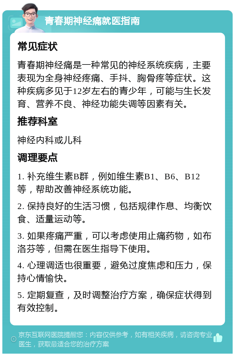 青春期神经痛就医指南 常见症状 青春期神经痛是一种常见的神经系统疾病，主要表现为全身神经疼痛、手抖、胸骨疼等症状。这种疾病多见于12岁左右的青少年，可能与生长发育、营养不良、神经功能失调等因素有关。 推荐科室 神经内科或儿科 调理要点 1. 补充维生素B群，例如维生素B1、B6、B12等，帮助改善神经系统功能。 2. 保持良好的生活习惯，包括规律作息、均衡饮食、适量运动等。 3. 如果疼痛严重，可以考虑使用止痛药物，如布洛芬等，但需在医生指导下使用。 4. 心理调适也很重要，避免过度焦虑和压力，保持心情愉快。 5. 定期复查，及时调整治疗方案，确保症状得到有效控制。