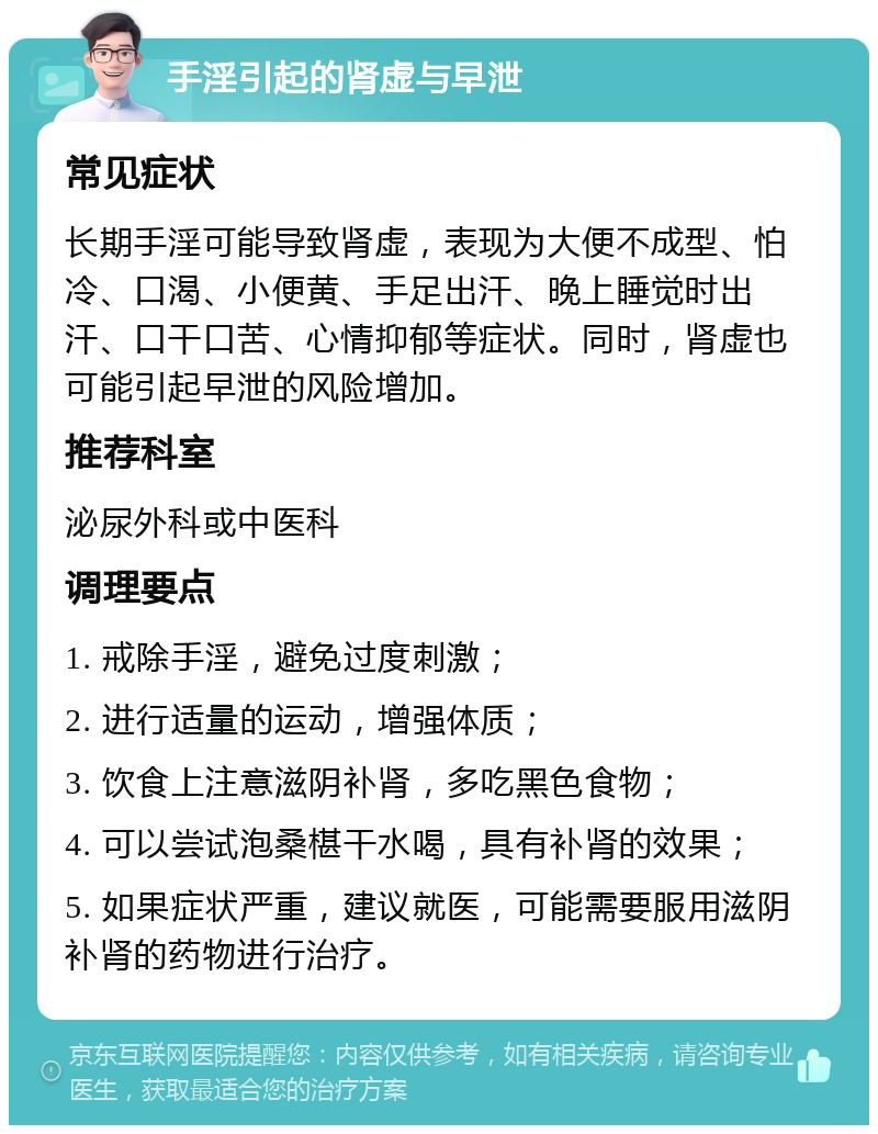 手淫引起的肾虚与早泄 常见症状 长期手淫可能导致肾虚，表现为大便不成型、怕冷、口渴、小便黄、手足出汗、晚上睡觉时出汗、口干口苦、心情抑郁等症状。同时，肾虚也可能引起早泄的风险增加。 推荐科室 泌尿外科或中医科 调理要点 1. 戒除手淫，避免过度刺激； 2. 进行适量的运动，增强体质； 3. 饮食上注意滋阴补肾，多吃黑色食物； 4. 可以尝试泡桑椹干水喝，具有补肾的效果； 5. 如果症状严重，建议就医，可能需要服用滋阴补肾的药物进行治疗。