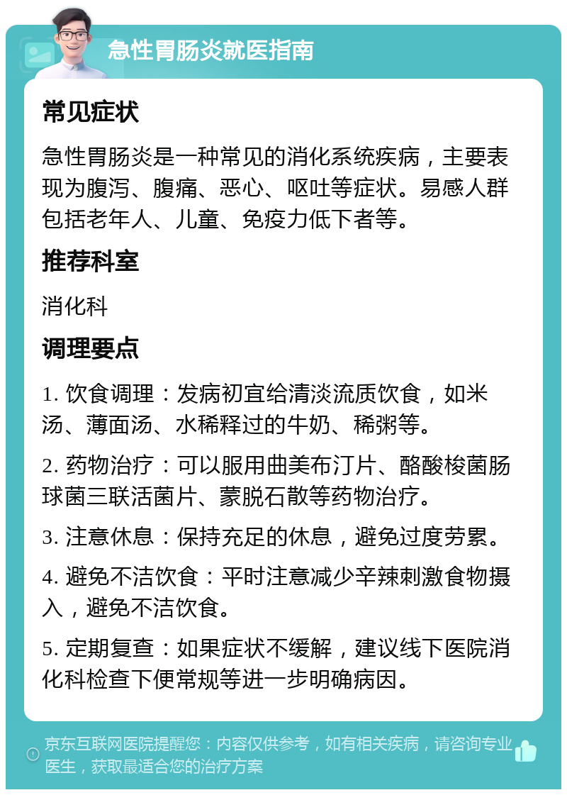 急性胃肠炎就医指南 常见症状 急性胃肠炎是一种常见的消化系统疾病，主要表现为腹泻、腹痛、恶心、呕吐等症状。易感人群包括老年人、儿童、免疫力低下者等。 推荐科室 消化科 调理要点 1. 饮食调理：发病初宜给清淡流质饮食，如米汤、薄面汤、水稀释过的牛奶、稀粥等。 2. 药物治疗：可以服用曲美布汀片、酪酸梭菌肠球菌三联活菌片、蒙脱石散等药物治疗。 3. 注意休息：保持充足的休息，避免过度劳累。 4. 避免不洁饮食：平时注意减少辛辣刺激食物摄入，避免不洁饮食。 5. 定期复查：如果症状不缓解，建议线下医院消化科检查下便常规等进一步明确病因。