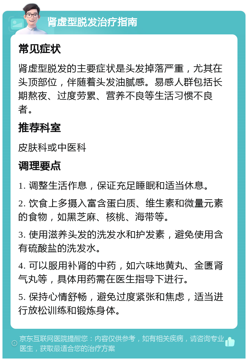 肾虚型脱发治疗指南 常见症状 肾虚型脱发的主要症状是头发掉落严重，尤其在头顶部位，伴随着头发油腻感。易感人群包括长期熬夜、过度劳累、营养不良等生活习惯不良者。 推荐科室 皮肤科或中医科 调理要点 1. 调整生活作息，保证充足睡眠和适当休息。 2. 饮食上多摄入富含蛋白质、维生素和微量元素的食物，如黑芝麻、核桃、海带等。 3. 使用滋养头发的洗发水和护发素，避免使用含有硫酸盐的洗发水。 4. 可以服用补肾的中药，如六味地黄丸、金匮肾气丸等，具体用药需在医生指导下进行。 5. 保持心情舒畅，避免过度紧张和焦虑，适当进行放松训练和锻炼身体。