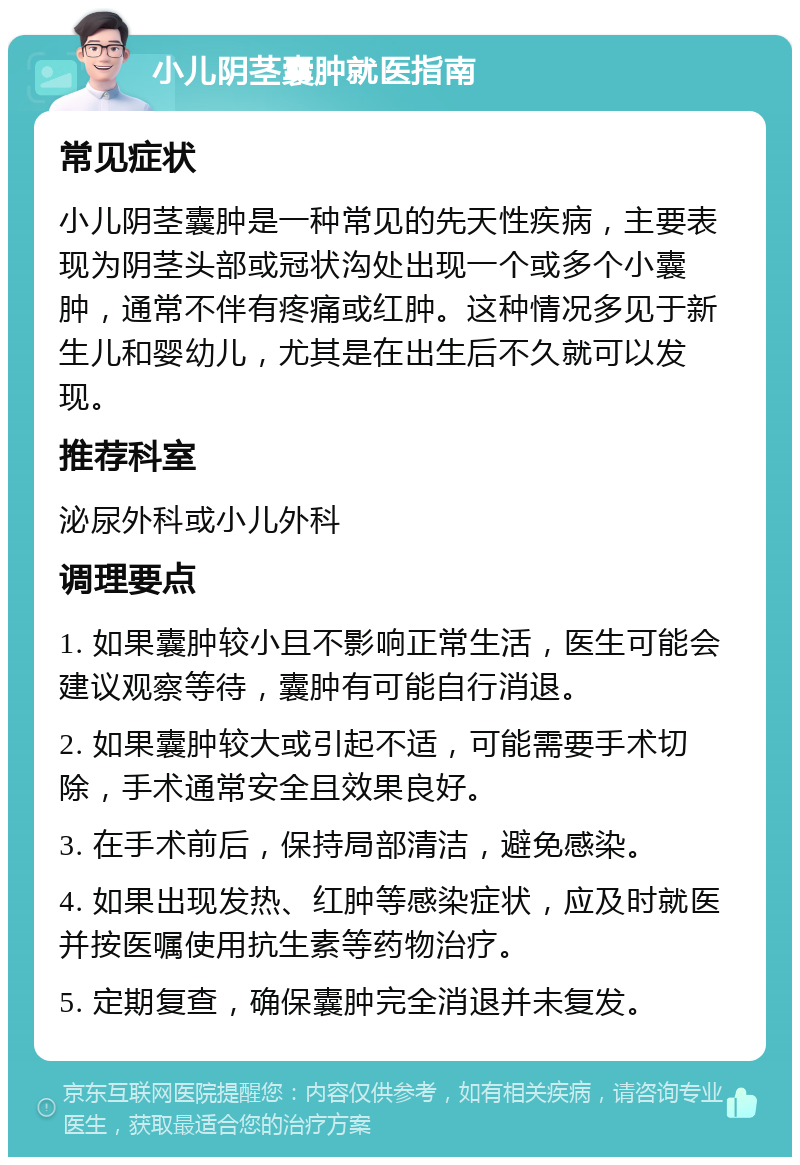 小儿阴茎囊肿就医指南 常见症状 小儿阴茎囊肿是一种常见的先天性疾病，主要表现为阴茎头部或冠状沟处出现一个或多个小囊肿，通常不伴有疼痛或红肿。这种情况多见于新生儿和婴幼儿，尤其是在出生后不久就可以发现。 推荐科室 泌尿外科或小儿外科 调理要点 1. 如果囊肿较小且不影响正常生活，医生可能会建议观察等待，囊肿有可能自行消退。 2. 如果囊肿较大或引起不适，可能需要手术切除，手术通常安全且效果良好。 3. 在手术前后，保持局部清洁，避免感染。 4. 如果出现发热、红肿等感染症状，应及时就医并按医嘱使用抗生素等药物治疗。 5. 定期复查，确保囊肿完全消退并未复发。