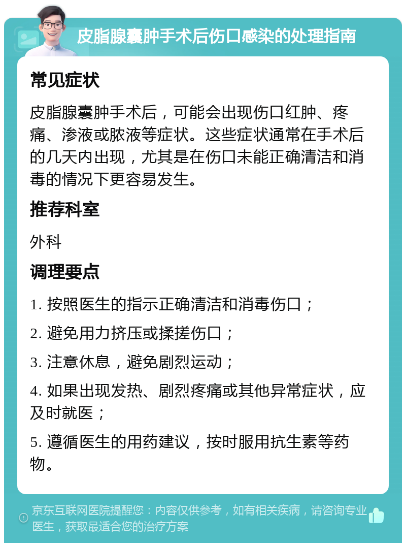 皮脂腺囊肿手术后伤口感染的处理指南 常见症状 皮脂腺囊肿手术后，可能会出现伤口红肿、疼痛、渗液或脓液等症状。这些症状通常在手术后的几天内出现，尤其是在伤口未能正确清洁和消毒的情况下更容易发生。 推荐科室 外科 调理要点 1. 按照医生的指示正确清洁和消毒伤口； 2. 避免用力挤压或揉搓伤口； 3. 注意休息，避免剧烈运动； 4. 如果出现发热、剧烈疼痛或其他异常症状，应及时就医； 5. 遵循医生的用药建议，按时服用抗生素等药物。