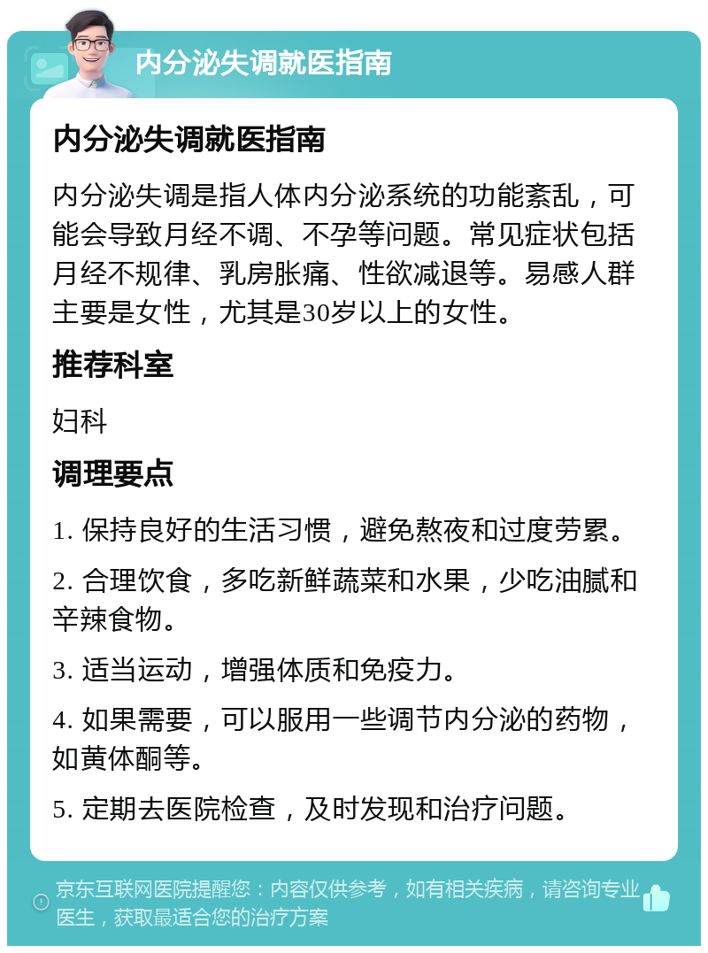 内分泌失调就医指南 内分泌失调就医指南 内分泌失调是指人体内分泌系统的功能紊乱，可能会导致月经不调、不孕等问题。常见症状包括月经不规律、乳房胀痛、性欲减退等。易感人群主要是女性，尤其是30岁以上的女性。 推荐科室 妇科 调理要点 1. 保持良好的生活习惯，避免熬夜和过度劳累。 2. 合理饮食，多吃新鲜蔬菜和水果，少吃油腻和辛辣食物。 3. 适当运动，增强体质和免疫力。 4. 如果需要，可以服用一些调节内分泌的药物，如黄体酮等。 5. 定期去医院检查，及时发现和治疗问题。