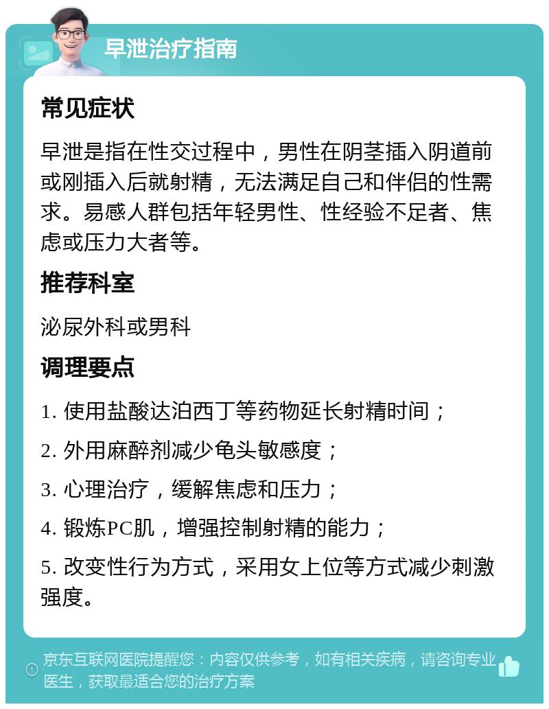 早泄治疗指南 常见症状 早泄是指在性交过程中，男性在阴茎插入阴道前或刚插入后就射精，无法满足自己和伴侣的性需求。易感人群包括年轻男性、性经验不足者、焦虑或压力大者等。 推荐科室 泌尿外科或男科 调理要点 1. 使用盐酸达泊西丁等药物延长射精时间； 2. 外用麻醉剂减少龟头敏感度； 3. 心理治疗，缓解焦虑和压力； 4. 锻炼PC肌，增强控制射精的能力； 5. 改变性行为方式，采用女上位等方式减少刺激强度。